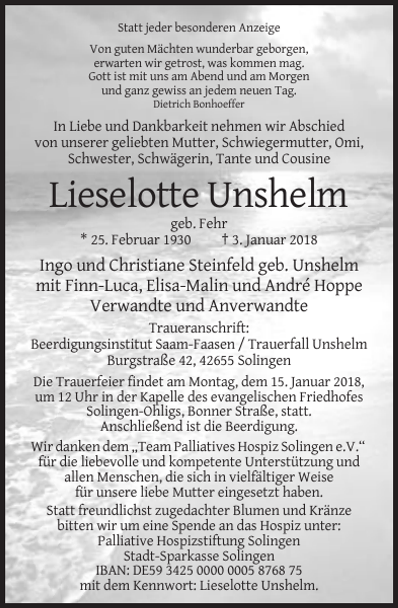 <p>Statt jeder besonderen Anzeige<br />Von guten Mächten wunderbar geborgen,<br />erwarten wir getrost, was kommen mag.<br />Gott ist mit uns am Abend und am Morgen<br />und ganz gewiss an jedem neuen Tag.<br />Dietrich Bonhoeffer</p><p>In Liebe und Dankbarkeit nehmen wir Abschied<br />von unserer geliebten Mutter, Schwiegermutter, Omi,<br />Schwester, Schwägerin, Tante und Cousine</p><p>Lieselotte Unshelm<br />geb. Fehr<br />* 25. Februar 1930<br />† 3. Januar 2018</p><p>Ingo und Christiane Steinfeld geb. Unshelm<br />mit Finn-Luca, Elisa-Malin und André Hoppe<br />Verwandte und Anverwandte<br />Traueranschrift:<br />Beerdigungsinstitut Saam-Faasen / Trauerfall Unshelm<br />Burgstraße 42, 42655 Solingen<br />Die Trauerfeier findet am Montag, dem 15. Januar 2018,<br />um 12 Uhr in der Kapelle des evangelischen Friedhofes<br />Solingen-Ohligs, Bonner Straße, statt.<br />Anschließend ist die Beerdigung.<br />Wir danken dem „Team Palliatives Hospiz Solingen e.V.“<br />für die liebevolle und kompetente Unterstützung und<br />allen Menschen, die sich in vielfältiger Weise<br />für unsere liebe Mutter eingesetzt haben.<br />Statt freundlichst zugedachter Blumen und Kränze<br />bitten wir um eine Spende an das Hospiz unter:<br />Palliative Hospizstiftung Solingen<br />Stadt-Sparkasse Solingen<br />IBAN: DE59 3425 05 8768 75<br />mit dem Kennwort: Lieselotte Unshelm.</p>