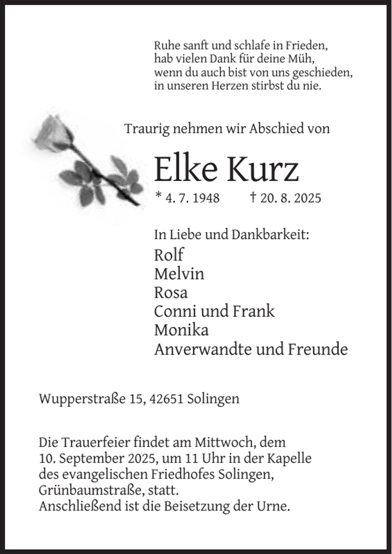 <p>Ruhe sanft und schlafe in Frieden,<br />hab vielen Dank für deine Müh,<br />wenn du auch bist von uns geschieden,<br />in unseren Herzen stirbst du nie.</p><p>Traurig nehmen wir Abschied von</p><p>Elke Kurz<br />* 4. 7. 1948</p><p>† 20. 8. 2025</p><p>In Liebe und Dankbarkeit:</p><p>Rolf<br />Melvin<br />Rosa<br />Conni und Frank<br />Monika<br />Anverwandte und Freunde<br />Wupperstraße 15, 42651 Solingen</p><p>Die Trauerfeier findet am Mittwoch, dem<br />10. September 2025, um 11 Uhr in der Kapelle<br />des evangelischen Friedhofes Solingen,<br />Grünbaumstraße, statt.<br />Anschließend ist die Beisetzung der Urne.</p>