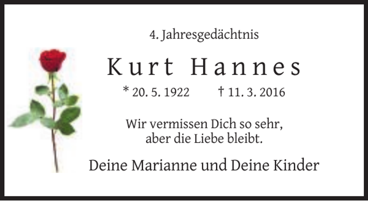 <p>4. Jahresgedächtnis</p><p>Kurt Hannes<br />* 20. 5. 1922</p><p>† 11. 3. 2016</p><p>Wir vermissen Dich so sehr,<br />aber die Liebe bleibt.</p><p>Deine Marianne und Deine Kinder</p>