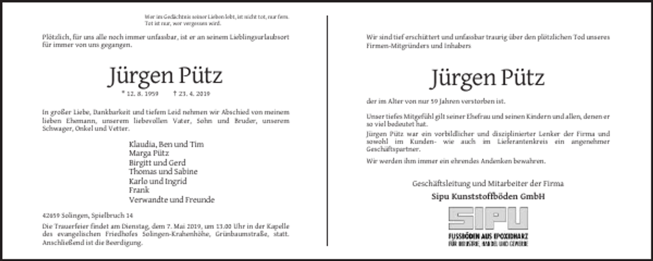 <p>Wer im Gedächtnis seiner Lieben lebt, ist nicht tot, nur fern.<br />Tot ist nur, wer vergessen wird.</p><p>Plötzlich, für uns alle noch immer unfassbar, ist er an seinem Lieblingsurlaubsort<br />für immer von uns gegangen.</p><p>Wir sind tief erschüttert und unfassbar traurig über den plötzlichen Tod unseres<br />Firmen-Mitgründers und Inhabers</p><p>Jürgen Pütz</p><p>Jürgen Pütz</p><p>* 12. 8. 1959</p><p>† 23. 4. 2019<br />der im Alter von nur 59 Jahren verstorben ist.</p><p>In großer Liebe, Dankbarkeit und tiefem Leid nehmen wir Abschied von meinem<br />lieben Ehemann, unserem liebevollen Vater, Sohn und Bruder, unserem<br />Schwager, Onkel und Vetter.</p><p>Klaudia, Ben und Tim<br />Marga Pütz<br />Birgitt und Gerd<br />Thomas und Sabine<br />Karlo und Ingrid<br />Frank<br />Verwandte und Freunde<br />42659 Solingen, Spielbruch 14<br />Die Trauerfeier findet am Dienstag, dem 7. Mai 2019, um 13.00 Uhr in der Kapelle<br />des evangelischen Friedhofes Solingen-Krahenhöhe, Grünbaumstraße, statt.<br />Anschließend ist die Beerdigung.</p><p>Unser tiefes Mitgefühl gilt seiner Ehefrau und seinen Kindern und allen, denen er<br />so viel bedeutet hat.<br />Jürgen Pütz war ein vorbildlicher und disziplinierter Lenker der Firma und<br />sowohl im Kunden- wie auch im Lieferantenkreis ein angenehmer<br />Geschäftspartner.<br />Wir werden ihm immer ein ehrendes Andenken bewahren.</p><p>Geschäftsleitung und Mitarbeiter der Firma</p><p>Sipu Kunststoffböden GmbH</p>