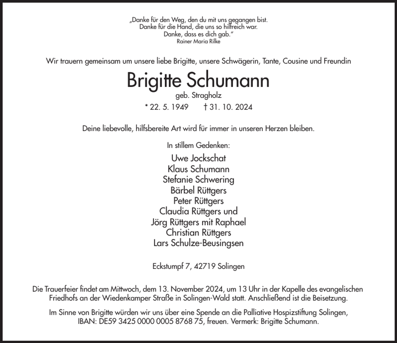 <p>„Danke für den Weg, den du mit uns gegangen bist.<br />Danke für die Hand, die uns so hilfreich war.<br />Danke, dass es dich gab.“<br />Rainer Maria Rilke</p><p>Wir trauern gemeinsam um unsere liebe Brigitte, unsere Schwägerin, Tante, Cousine und Freundin</p><p>Brigitte Schumann<br />geb. Stragholz</p><p>* 22. 5. 1949</p><p>† 31. 10. 2024</p><p>Deine liebevolle, hilfsbereite Art wird für immer in unseren Herzen bleiben.<br />In stillem Gedenken:</p><p>Uwe Jockschat<br />Klaus Schumann<br />Stefanie Schwering<br />Bärbel Rüttgers<br />Peter Rüttgers<br />Claudia Rüttgers und<br />Jörg Rüttgers mit Raphael<br />Christian Rüttgers<br />Lars Schulze-Beusingsen<br />Eckstumpf 7, 42719 Solingen<br />Die Trauerfeier findet am Mittwoch, dem 13. November 2024, um 13 Uhr in der Kapelle des evangelischen<br />Friedhofs an der Wiedenkamper Straße in Solingen-Wald statt. Anschließend ist die Beisetzung.<br />Im Sinne von Brigitte würden wir uns über eine Spende an die Palliative Hospizstiftung Solingen,<br />IBAN: DE59 3425 05 8768 75, freuen. Vermerk: Brigitte Schumann.</p>