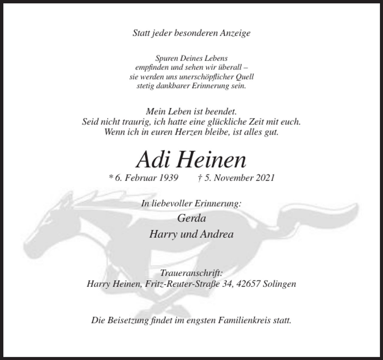 <p>Statt jeder besonderen Anzeige<br />Spuren Deines Lebens<br />empfinden und sehen wir überall –<br />sie werden uns unerschöpflicher Quell<br />stetig dankbarer Erinnerung sein.</p><p>Mein Leben ist beendet.<br />Seid nicht traurig, ich hatte eine glückliche Zeit mit euch.<br />Wenn ich in euren Herzen bleibe, ist alles gut.</p><p>Adi Heinen<br />* 6. Februar 1939</p><p>† 5. November 2021</p><p>In liebevoller Erinnerung:</p><p>Gerda<br />Harry und Andrea<br />Traueranschrift:<br />Harry Heinen, Fritz-Reuter-Straße 34, 42657 Solingen</p><p>Die Beisetzung findet im engsten Familienkreis statt.</p>