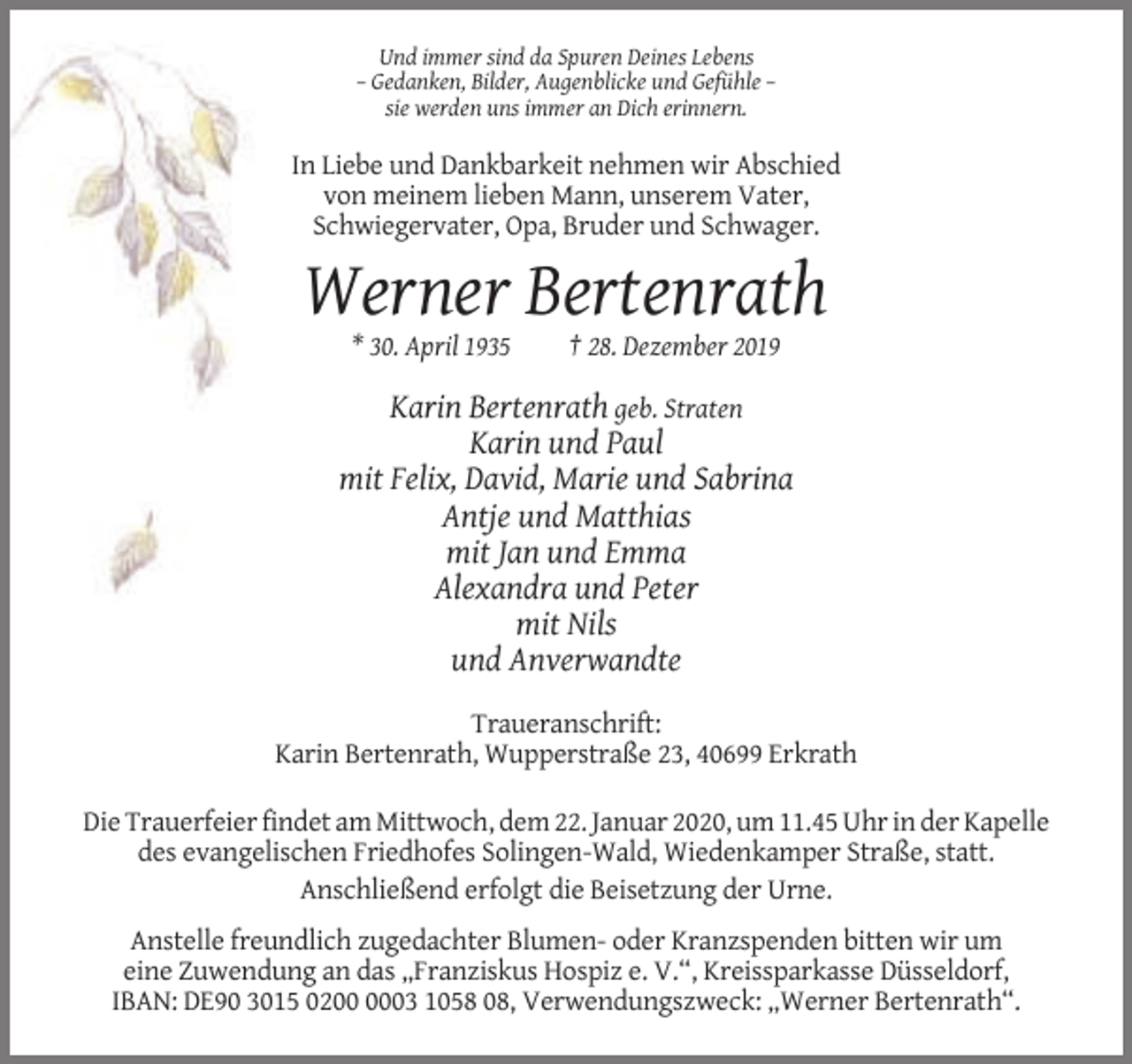 <p>Und immer sind da Spuren Deines Lebens<br />– Gedanken, Bilder, Augenblicke und Gefühle –<br />sie werden uns immer an Dich erinnern.</p><p>In Liebe und Dankbarkeit nehmen wir Abschied<br />von meinem lieben Mann, unserem Vater,<br />Schwiegervater, Opa, Bruder und Schwager.</p><p>Werner Bertenrath<br />* 30. April 1935</p><p>† 28. Dezember 2019</p><p>Karin Bertenrath geb. Straten<br />Karin und Paul<br />mit Felix, David, Marie und Sabrina<br />Antje und Matthias<br />mit Jan und Emma<br />Alexandra und Peter<br />mit Nils<br />und Anverwandte<br />Traueranschrift:<br />Karin Bertenrath, Wupperstraße 23, 40699 Erkrath<br />Die Trauerfeier findet am Mittwoch, dem 22. Januar 2020, um 11.45 Uhr in der Kapelle<br />des evangelischen Friedhofes Solingen-Wald, Wiedenkamper Straße, statt.<br />Anschließend erfolgt die Beisetzung der Urne.<br />Anstelle freundlich zugedachter Blumen- oder Kranzspenden bitten wir um<br />eine Zuwendung an das „Franziskus Hospiz e. V.“, Kreissparkasse Düsseldorf,<br />IBAN: DE90 3015 0203 1058 08, Verwendungszweck: „Werner Bertenrath“.</p>