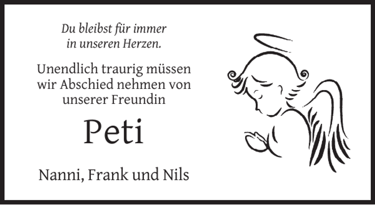 <p>Du bleibst für immer<br />in unseren Herzen.</p><p>Unendlich traurig müssen<br />wir Abschied nehmen von<br />unserer Freundin</p><p>Peti<br />Nanni, Frank und Nils</p>