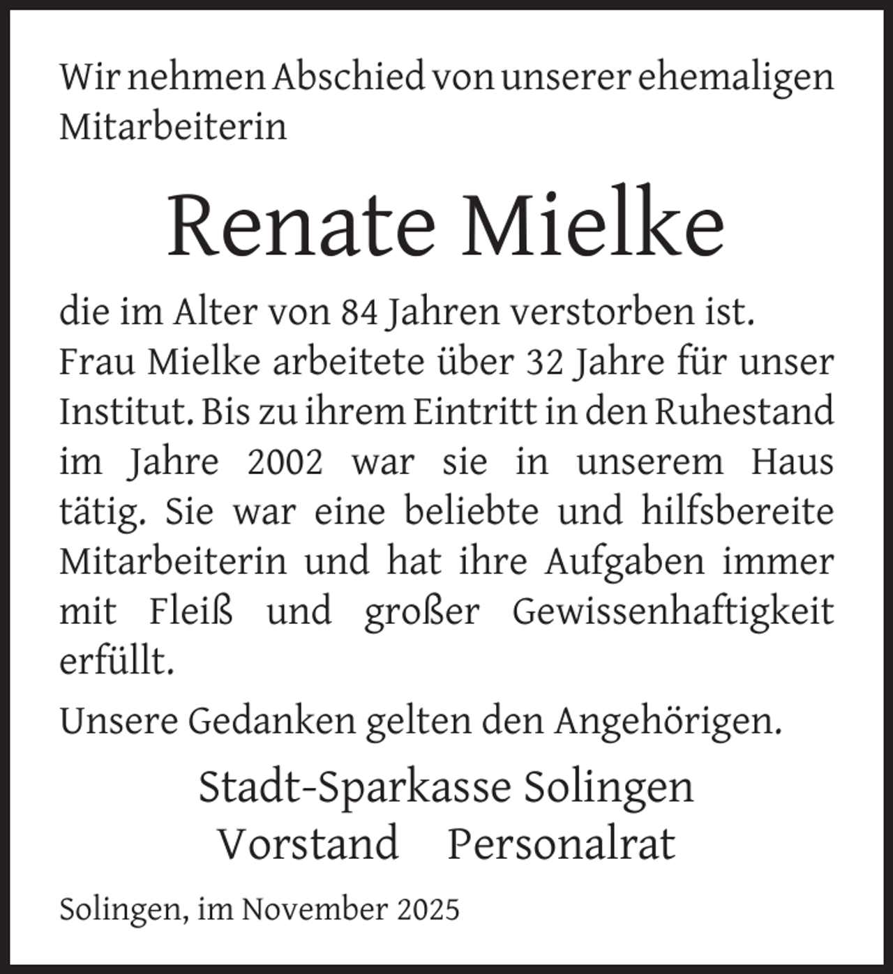 <p>Wir nehmen Abschied von unserer ehemaligen<br />Mitarbeiterin</p>
<p>Renate Mielke</p>
<p>die im Alter von 84 Jahren verstorben ist.<br />Frau Mielke arbeitete über 32 Jahre für unser<br />Institut. Bis zu ihrem Eintritt in den Ruhestand<br />im Jahre 2002 war sie in unserem Haus<br />tätig. Sie war eine beliebte und hilfsbereite<br />Mitarbeiterin und hat ihre Aufgaben immer<br />mit Fleiß und großer Gewissenhaftigkeit<br />erfüllt.<br />Unsere Gedanken gelten den Angehörigen.</p>
<p>Stadt-Sparkasse Solingen<br />Vorstand Personalrat<br />Solingen, im November 2025</p>
