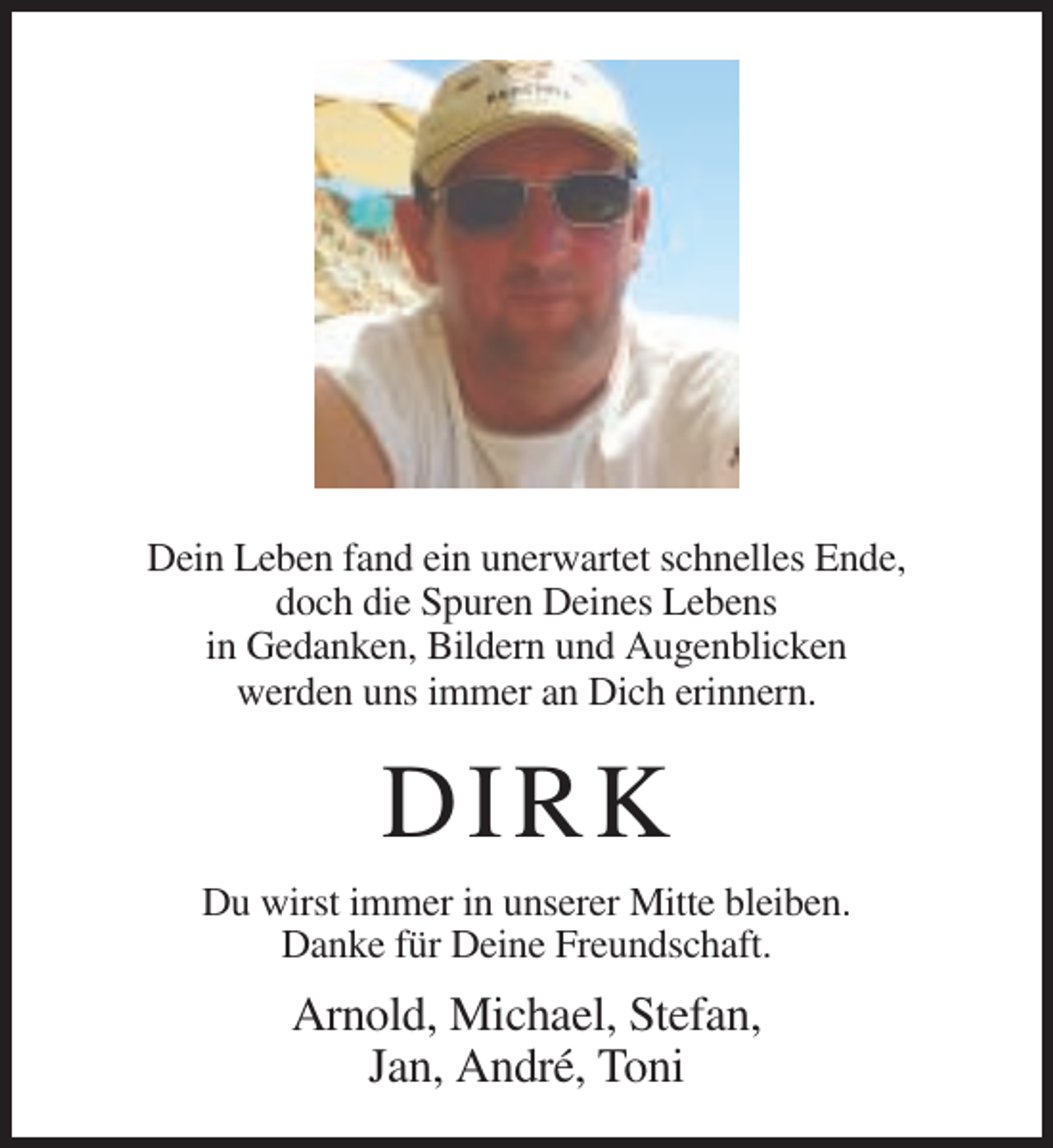 <p>Dein Leben fand ein unerwartet schnelles Ende,<br />doch die Spuren Deines Lebens<br />in Gedanken, Bildern und Augenblicken<br />werden uns immer an Dich erinnern.</p><p>D IRK<br />Du wirst immer in unserer Mitte bleiben.<br />Danke für Deine Freundschaft.</p><p>Arnold, Michael, Stefan,<br />Jan, André, Toni</p>