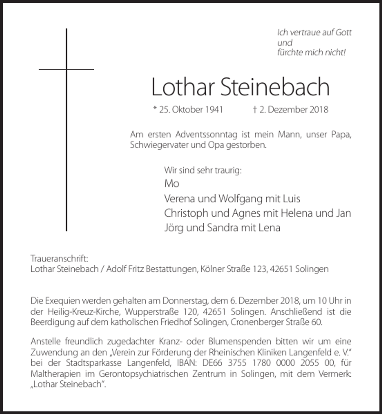 <p>Ich vertraue auf Gott<br />und<br />fürchte mich nicht!</p><p>Lothar Steinebach<br />* 25. Oktober 1941</p><p>† 2. Dezember 2018</p><p>Am ersten Adventssonntag ist mein Mann, unser Papa,<br />Schwiegervater und Opa gestorben.<br />Wir sind sehr traurig:</p><p>Mo<br />Verena und Wolfgang mit Luis<br />Christoph und Agnes mit Helena und Jan<br />Jörg und Sandra mit Lena<br />Traueranschrift:<br />Lothar Steinebach / Adolf Fritz Bestattungen, Kölner Straße 123, 42651 Solingen<br />Die Exequien werden gehalten am Donnerstag, dem 6. Dezember 2018, um 10 Uhr in<br />der Heilig-Kreuz-Kirche, Wupperstraße 120, 42651 Solingen. Anschließend ist die<br />Beerdigung auf dem katholischen Friedhof Solingen, Cronenberger Straße 60.<br />Anstelle freundlich zugedachter Kranz- oder Blumenspenden bitten wir um eine<br />Zuwendung an den „Verein zur Förderung der Rheinischen Kliniken Langenfeld e. V.“<br />bei der Stadtsparkasse Langenfeld, IBAN: DE66 3755 178000 2055 00, für<br />Maltherapien im Gerontopsychiatrischen Zentrum in Solingen, mit dem Vermerk:<br />„Lothar Steinebach“.</p>