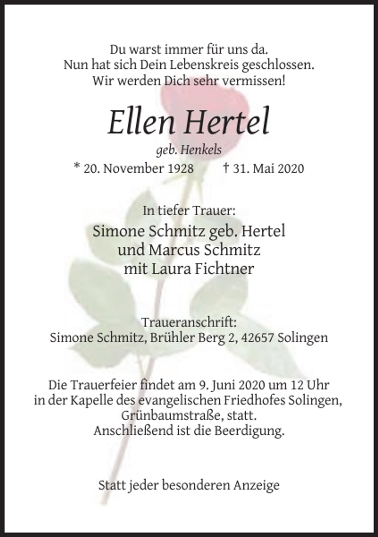 <p>Du warst immer für uns da.<br />Nun hat sich Dein Lebenskreis geschlossen.<br />Wir werden Dich sehr vermissen!</p><p>Ellen Hertel<br />geb. Henkels<br />* 20. November 1928<br />† 31. Mai 2020</p><p>In tiefer Trauer:</p><p>Simone Schmitz geb. Hertel<br />und Marcus Schmitz<br />mit Laura Fichtner</p><p>Traueranschrift:<br />Simone Schmitz, Brühler Berg 2, 42657 Solingen</p><p>Die Trauerfeier findet am 9. Juni 2020 um 12 Uhr<br />in der Kapelle des evangelischen Friedhofes Solingen,<br />Grünbaumstraße, statt.<br />Anschließend ist die Beerdigung.</p><p>Statt jeder besonderen Anzeige</p>