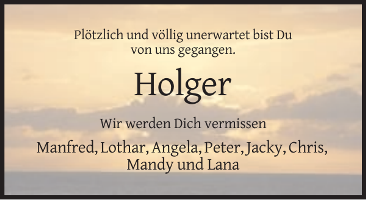 <p>Plötzlich und völlig unerwartet bist Du<br />von uns gegangen.</p><p>Holger<br />Wir werden Dich vermissen</p><p>Manfred, Lothar, Angela, Peter, Jacky, Chris,<br />Mandy und Lana</p>