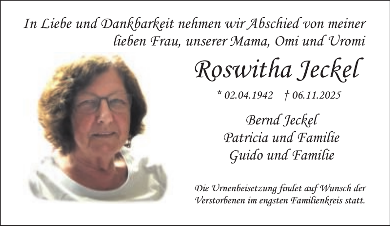 <p>In Liebe und Dankbarkeit nehmen wir Abschied von meiner<br />lieben Frau, unserer Mama, Omi und Uromi</p><p>Roswitha Jeckel<br />* 02.04.1942 † 06.11.2025</p><p>Bernd Jeckel<br />Patricia und Familie<br />Guido und Familie<br />Die Urnenbeisetzung ndet auf Wunsch der<br />Verstorbenen im engsten Familienkreis statt.</p>