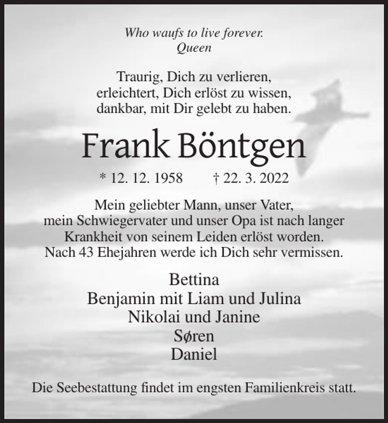 <p>Who waufs to live forever.<br />Queen</p><p>Traurig, Dich zu verlieren,<br />erleichtert, Dich erlöst zu wissen,<br />dankbar, mit Dir gelebt zu haben.</p><p>Frank Böntgen<br />* 12. 12. 1958</p><p>† 22. 3. 2022</p><p>Mein geliebter Mann, unser Vater,<br />mein Schwiegervater und unser Opa ist nach langer<br />Krankheit von seinem Leiden erlöst worden.<br />Nach 43 Ehejahren werde ich Dich sehr vermissen.</p><p>Bettina<br />Benjamin mit Liam und Julina<br />Nikolai und Janine<br />So/ ren<br />Daniel<br />Die Seebestattung findet im engsten Familienkreis statt.</p>