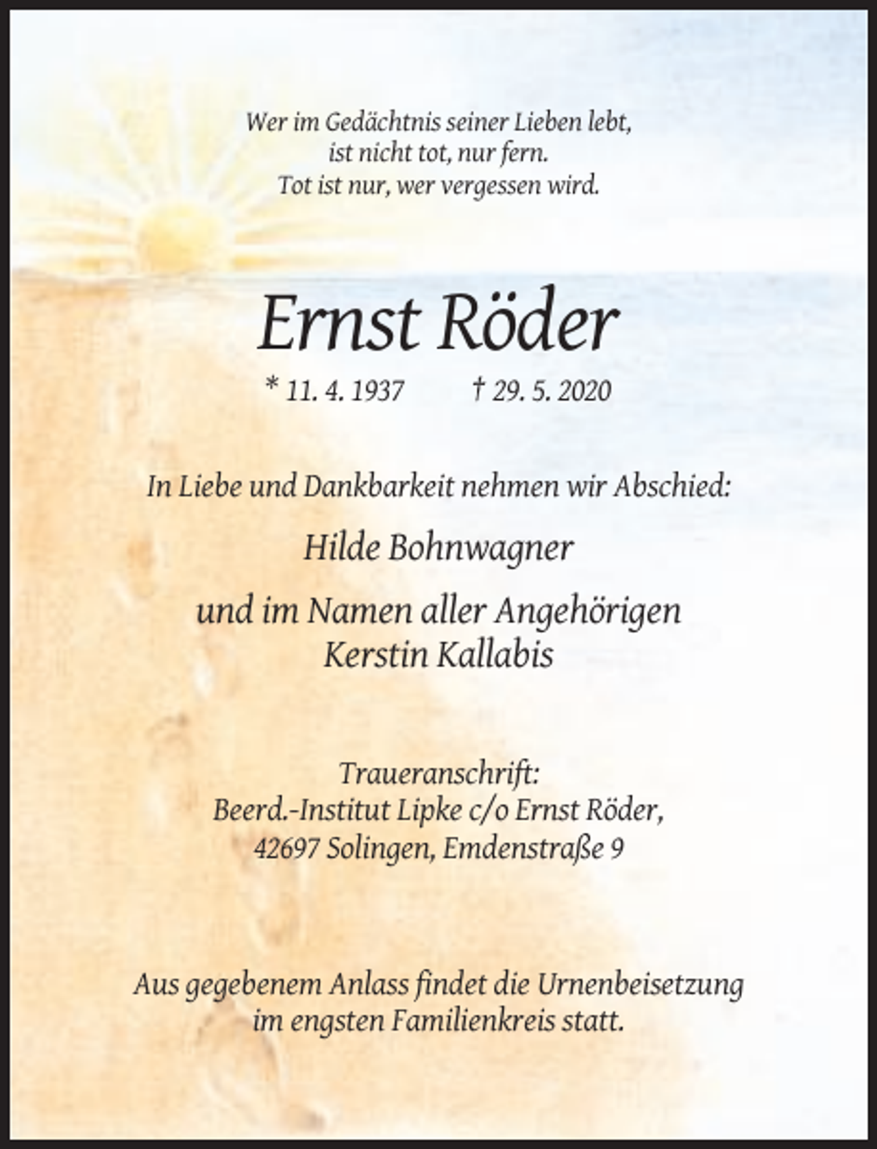<p>Wer im Gedächtnis seiner Lieben lebt,<br />ist nicht tot, nur fern.<br />Tot ist nur, wer vergessen wird.</p><p>Ernst Röder<br />* 11. 4. 1937</p><p>† 29. 5. 2020</p><p>In Liebe und Dankbarkeit nehmen wir Abschied:</p><p>Hilde Bohnwagner<br />und im Namen aller Angehörigen<br />Kerstin Kallabis</p><p>Traueranschrift:<br />Beerd.-Institut Lipke c/o Ernst Röder,<br />42697 Solingen, Emdenstraße 9</p><p>Aus gegebenem Anlass findet die Urnenbeisetzung<br />im engsten Familienkreis statt.</p>