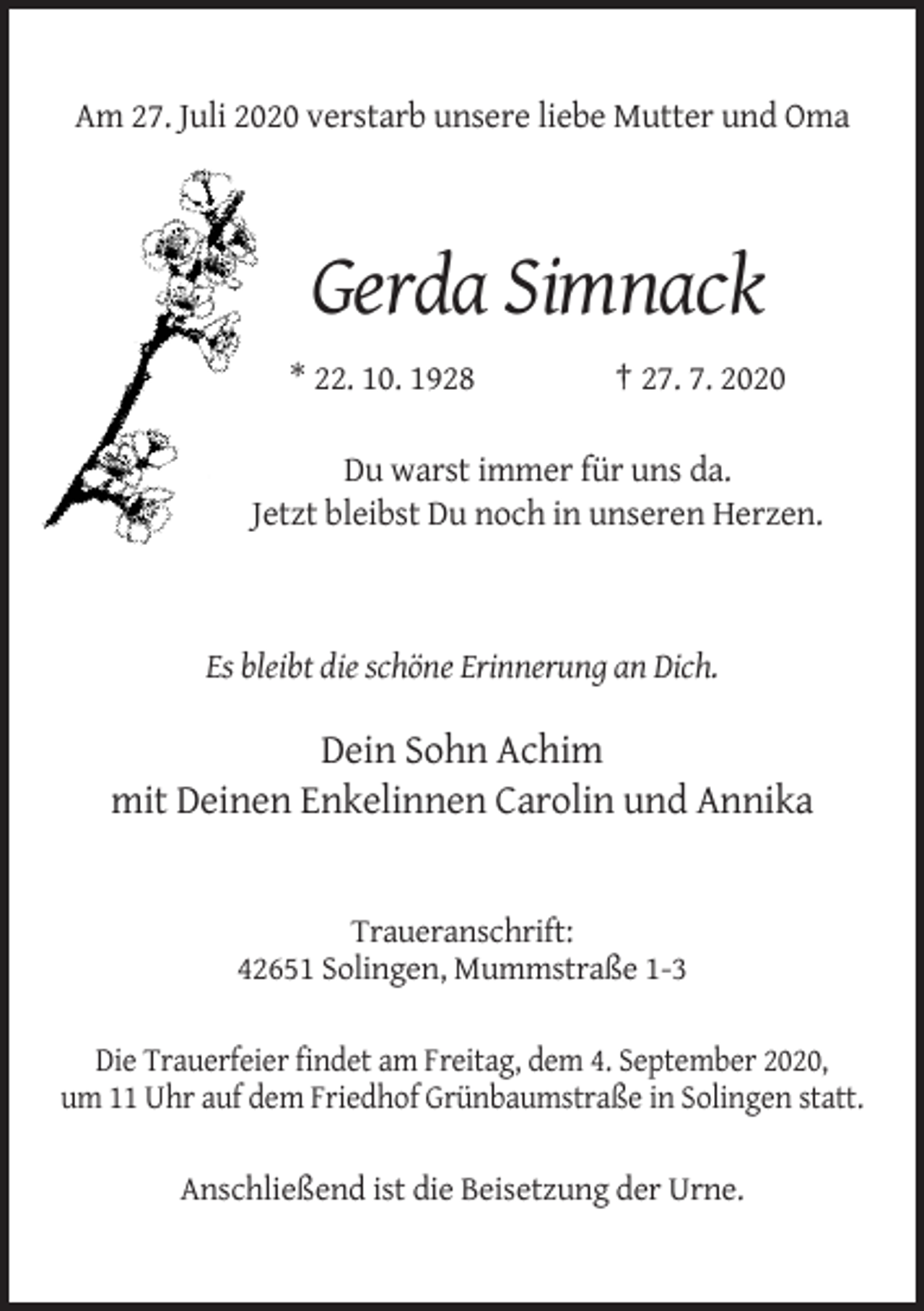 <p>Am 27. Juli 2020 verstarb unsere liebe Mutter und Oma</p><p>Gerda Simnack<br />* 22. 10. 1928</p><p>† 27. 7. 2020</p><p>Du warst immer für uns da.<br />Jetzt bleibst Du noch in unseren Herzen.</p><p>Es bleibt die schöne Erinnerung an Dich.</p><p>Dein Sohn Achim<br />mit Deinen Enkelinnen Carolin und Annika</p><p>Traueranschrift:<br />42651 Solingen, Mummstraße 1-3<br />Die Trauerfeier findet am Freitag, dem 4. September 2020,<br />um 11 Uhr auf dem Friedhof Grünbaumstraße in Solingen statt.<br />Anschließend ist die Beisetzung der Urne.</p>