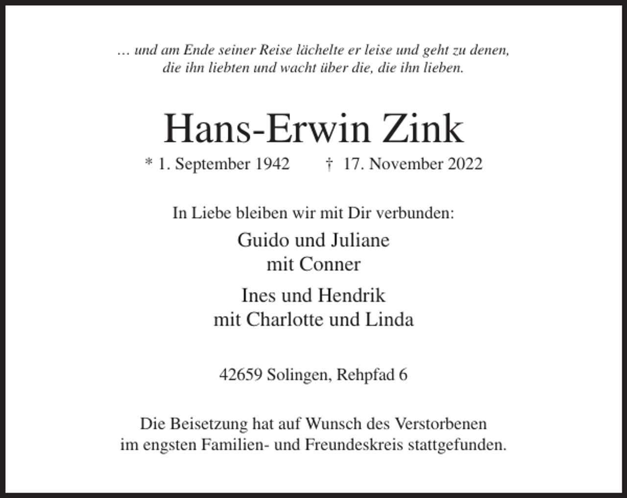 <p>… und am Ende seiner Reise lächelte er leise und geht zu denen,<br />die ihn liebten und wacht über die, die ihn lieben.</p><p>Hans-Erwin Zink<br />* 1. September 1942</p><p>† 17. November 2022</p><p>In Liebe bleiben wir mit Dir verbunden:</p><p>Guido und Juliane<br />mit Conner<br />Ines und Hendrik<br />mit Charlotte und Linda<br />42659 Solingen, Rehpfad 6<br />Die Beisetzung hat auf Wunsch des Verstorbenen<br />im engsten Familien- und Freundeskreis stattgefunden.</p>