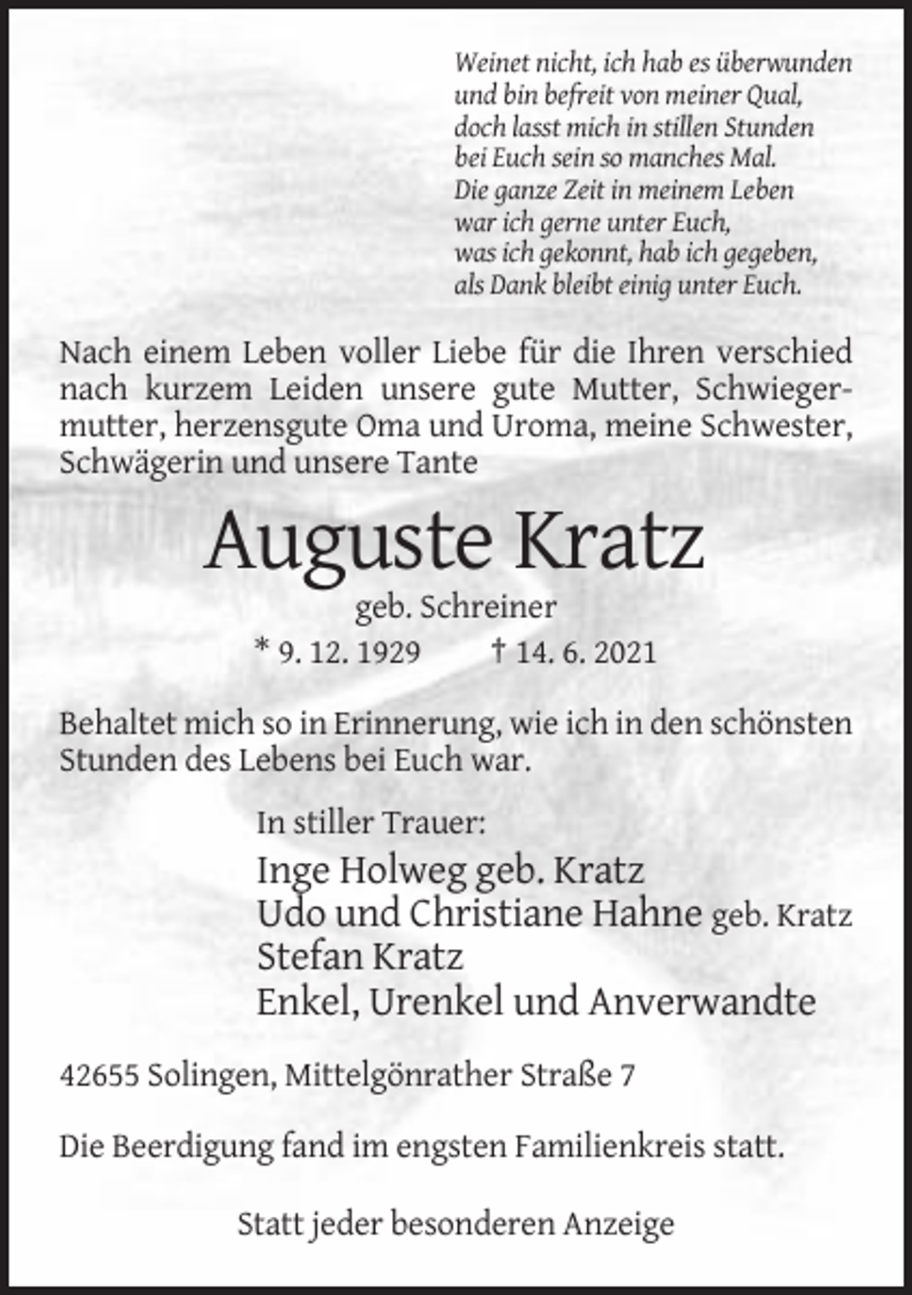 <p>Weinet nicht, ich hab es überwunden<br />und bin befreit von meiner Qual,<br />doch lasst mich in stillen Stunden<br />bei Euch sein so manches Mal.<br />Die ganze Zeit in meinem Leben<br />war ich gerne unter Euch,<br />was ich gekonnt, hab ich gegeben,<br />als Dank bleibt einig unter Euch.</p><p>Nach einem Leben voller Liebe für die Ihren verschied<br />nach kurzem Leiden unsere gute Mutter, Schwiegermutter, herzensgute Oma und Uroma, meine Schwester,<br />Schwägerin und unsere Tante</p><p>Auguste Kratz<br />geb. Schreiner<br />* 9. 12. 1929<br />† 14. 6. 2021<br />Behaltet mich so in Erinnerung, wie ich in den schönsten<br />Stunden des Lebens bei Euch war.<br />In stiller Trauer:</p><p>Inge Holweg geb. Kratz<br />Udo und Christiane Hahne geb. Kratz<br />Stefan Kratz<br />Enkel, Urenkel und Anverwandte<br />42655 Solingen, Mittelgönrather Straße 7<br />Die Beerdigung fand im engsten Familienkreis statt.<br />Statt jeder besonderen Anzeige</p>