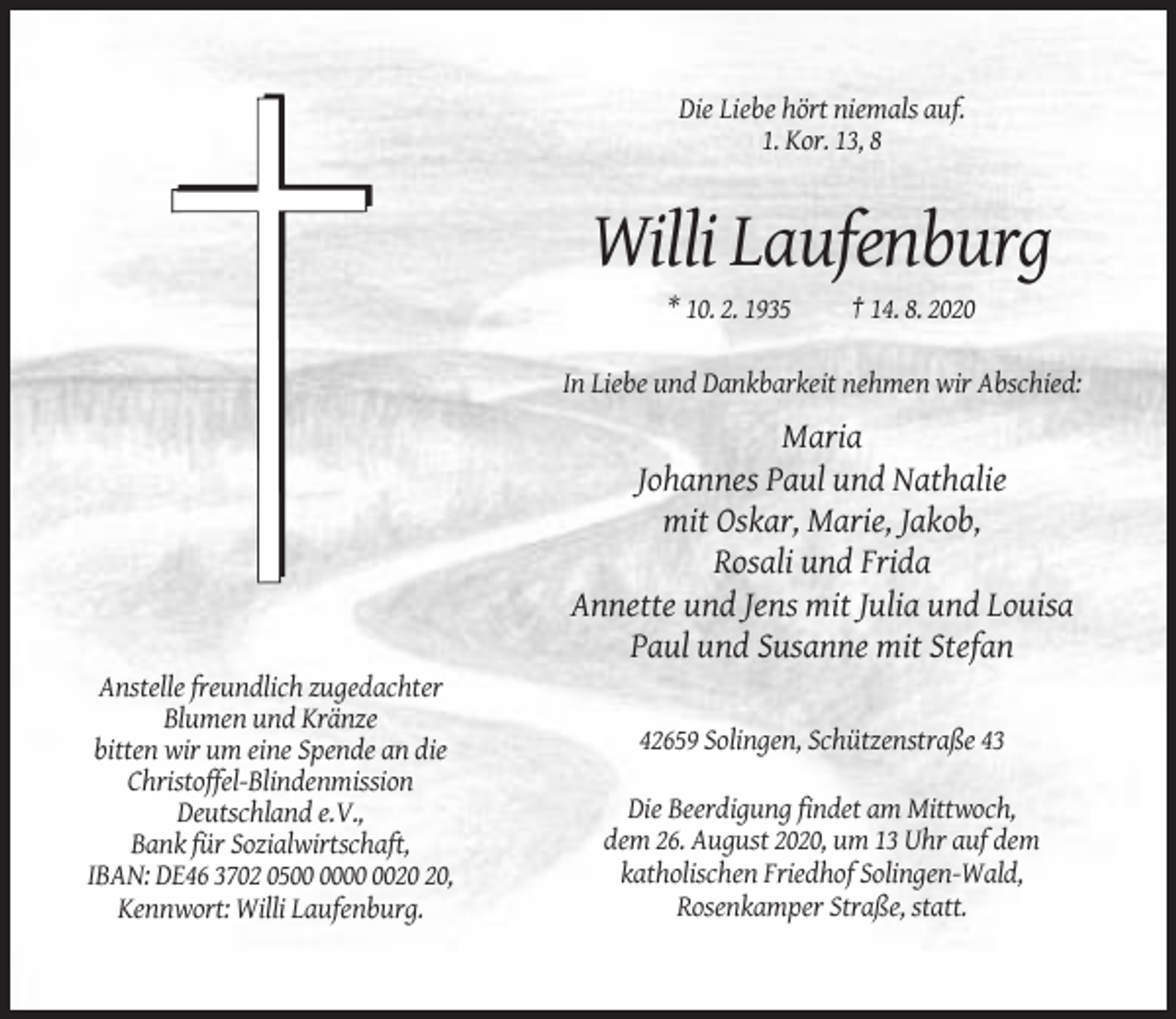 <p>Die Liebe hört niemals auf.<br />1. Kor. 13, 8</p><p>Willi Laufenburg<br />* 10. 2. 1935</p><p>† 14. 8. 2020</p><p>In Liebe und Dankbarkeit nehmen wir Abschied:</p><p>Maria<br />Johannes Paul und Nathalie<br />mit Oskar, Marie, Jakob,<br />Rosali und Frida<br />Annette und Jens mit Julia und Louisa<br />Paul und Susanne mit Stefan<br />Anstelle freundlich zugedachter<br />Blumen und Kränze<br />bitten wir um eine Spende an die<br />Christoffel-Blindenmission<br />Deutschland e.V.,<br />Bank für Sozialwirtschaft,<br />IBAN: DE46 3702 05,<br />Kennwort: Willi Laufenburg.</p><p>42659 Solingen, Schützenstraße 43<br />Die Beerdigung findet am Mittwoch,<br />dem 26. August 2020, um 13 Uhr auf dem<br />katholischen Friedhof Solingen-Wald,<br />Rosenkamper Straße, statt.</p>