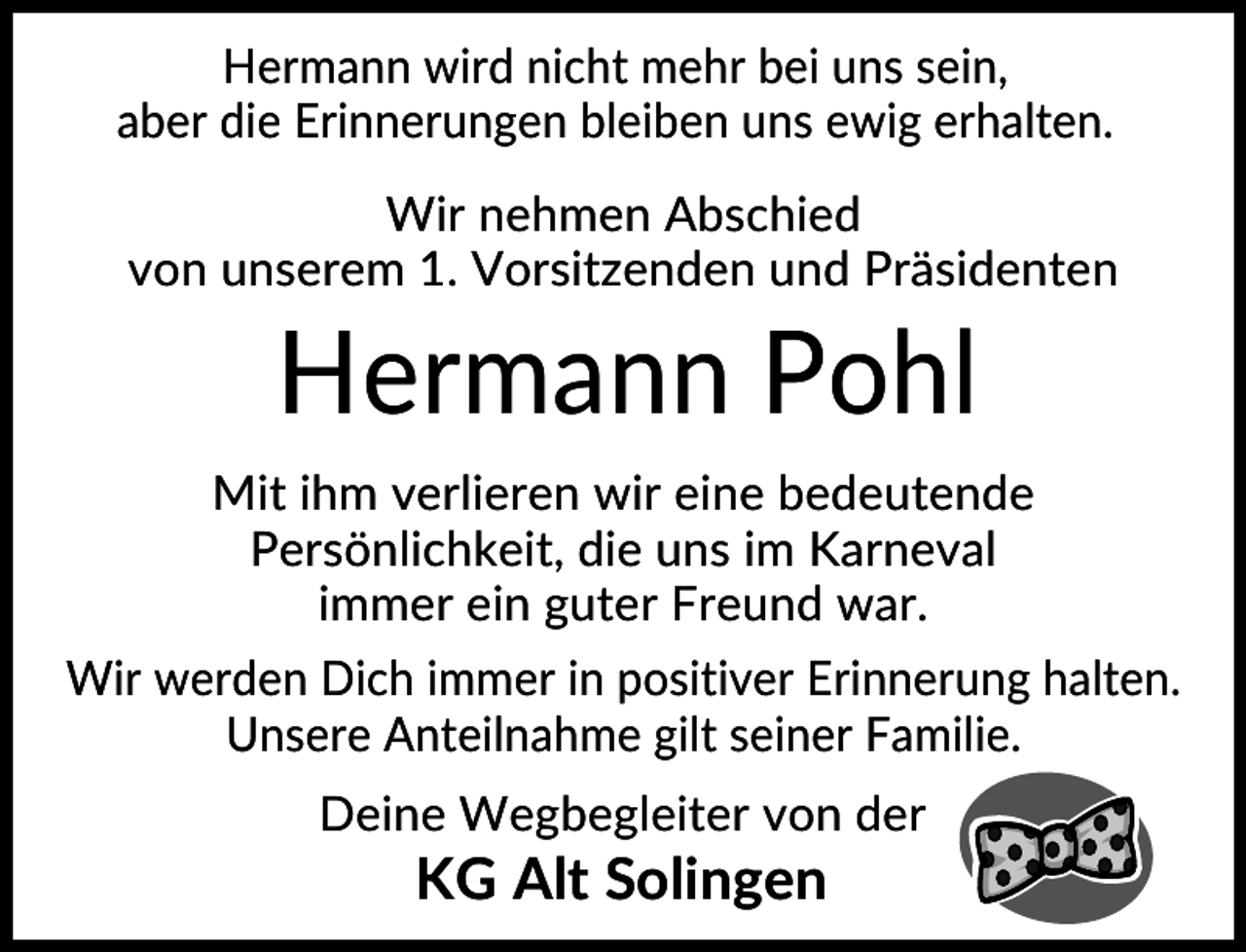 <p>Hermann wird nicht mehr bei uns sein,<br />aber die Erinnerungen bleiben uns ewig erhalten.<br />Wir nehmen Abschied<br />von unserem 1. Vorsitzenden und Präsidenten</p><p>Hermann Pohl<br />Mit ihm verlieren wir eine bedeutende<br />Persönlichkeit, die uns im Karneval<br />immer ein guter Freund war.<br />Wir werden Dich immer in positiver Erinnerung halten.<br />Unsere Anteilnahme gilt seiner Familie.<br />Deine Wegbegleiter von der</p><p>KG Alt Solingen</p>