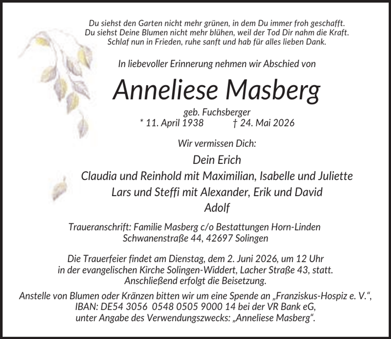 <p>Du siehst den Garten nicht mehr grünen, in dem Du immer froh geschafft.<br />Du siehst Deine Blumen nicht mehr blühen, weil der Tod Dir nahm die Kraft.<br />Schlaf nun in Frieden, ruhe sanft und hab für alles lieben Dank.</p><p>In liebevoller Erinnerung nehmen wir Abschied von</p><p>Anneliese Masberg<br />geb. Fuchsberger<br />* 11. April 1938<br />† 24. Mai 2026<br />Wir vermissen Dich:</p><p>Dein Erich<br />Claudia und Reinhold mit Maximilian, Isabelle und Juliette<br />Lars und Steffi mit Alexander, Erik und David<br />Adolf<br />Traueranschrift: Familie Masberg c/o Bestattungen Horn-Linden<br />Schwanenstraße 44, 42697 Solingen<br />Die Trauerfeier findet am Dienstag, dem 2. Juni 2026, um 12 Uhr<br />in der evangelischen Kirche Solingen-Widdert, Lacher Straße 43, statt.<br />Anschließend erfolgt die Beisetzung.<br />Anstelle von Blumen oder Kränzen bitten wir um eine Spende an „Franziskus-Hospiz e. V.“,<br />IBAN: DE54 3056 0548 0505 9000 14 bei der VR Bank eG,<br />unter Angabe des Verwendungszwecks: „Anneliese Masberg“.</p>