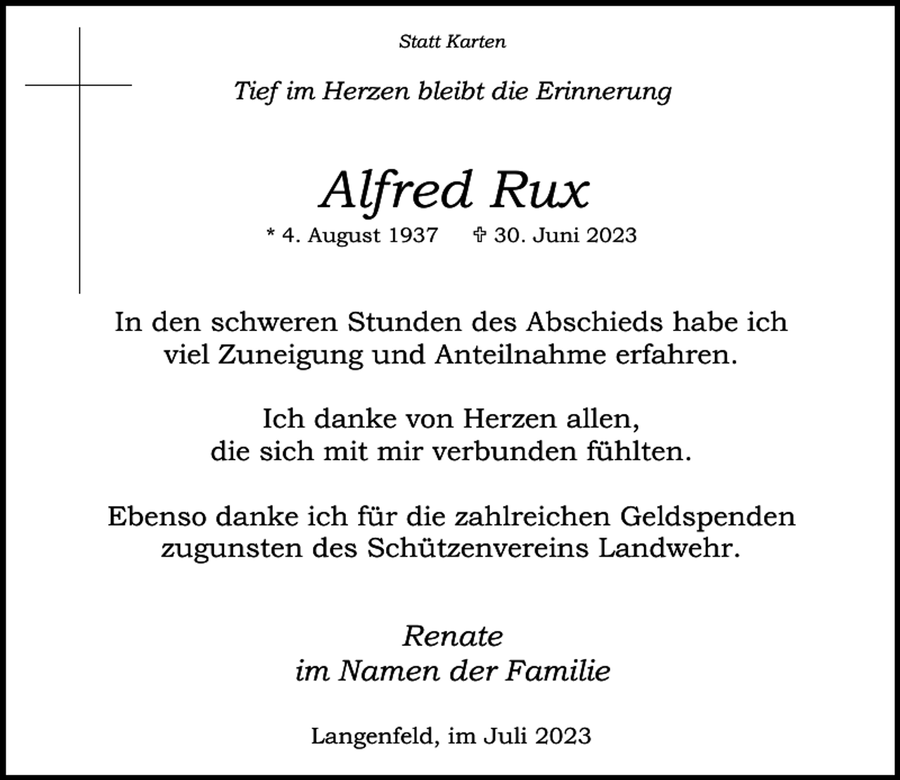 <p>Statt Karten</p><p>Tief im Herzen bleibt die Erinnerung</p><p>Alfred Rux</p><p>* 4. August 1937</p><p> 30. Juni 2023</p><p>In den schweren Stunden des Abschieds habe ich<br />viel Zuneigung und Anteilnahme erfahren.<br />Ich danke von Herzen allen,<br />die sich mit mir verbunden fühlten.<br />Ebenso danke ich für die zahlreichen Geldspenden<br />zugunsten des Schützenvereins Landwehr.</p><p>Renate<br />im Namen der Familie<br />Langenfeld, im Juli 2023</p>