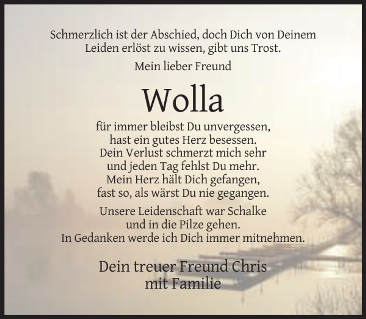 <p>Schmerzlich ist der Abschied, doch Dich von Deinem<br />Leiden erlöst zu wissen, gibt uns Trost.<br />Mein lieber Freund</p><p>Wolla<br />für immer bleibst Du unvergessen,<br />hast ein gutes Herz besessen.<br />Dein Verlust schmerzt mich sehr<br />und jeden Tag fehlst Du mehr.<br />Mein Herz hält Dich gefangen,<br />fast so, als wärst Du nie gegangen.<br />Unsere Leidenschaft war Schalke<br />und in die Pilze gehen.<br />In Gedanken werde ich Dich immer mitnehmen.</p><p>Dein treuer Freund Chris<br />mit Familie</p>