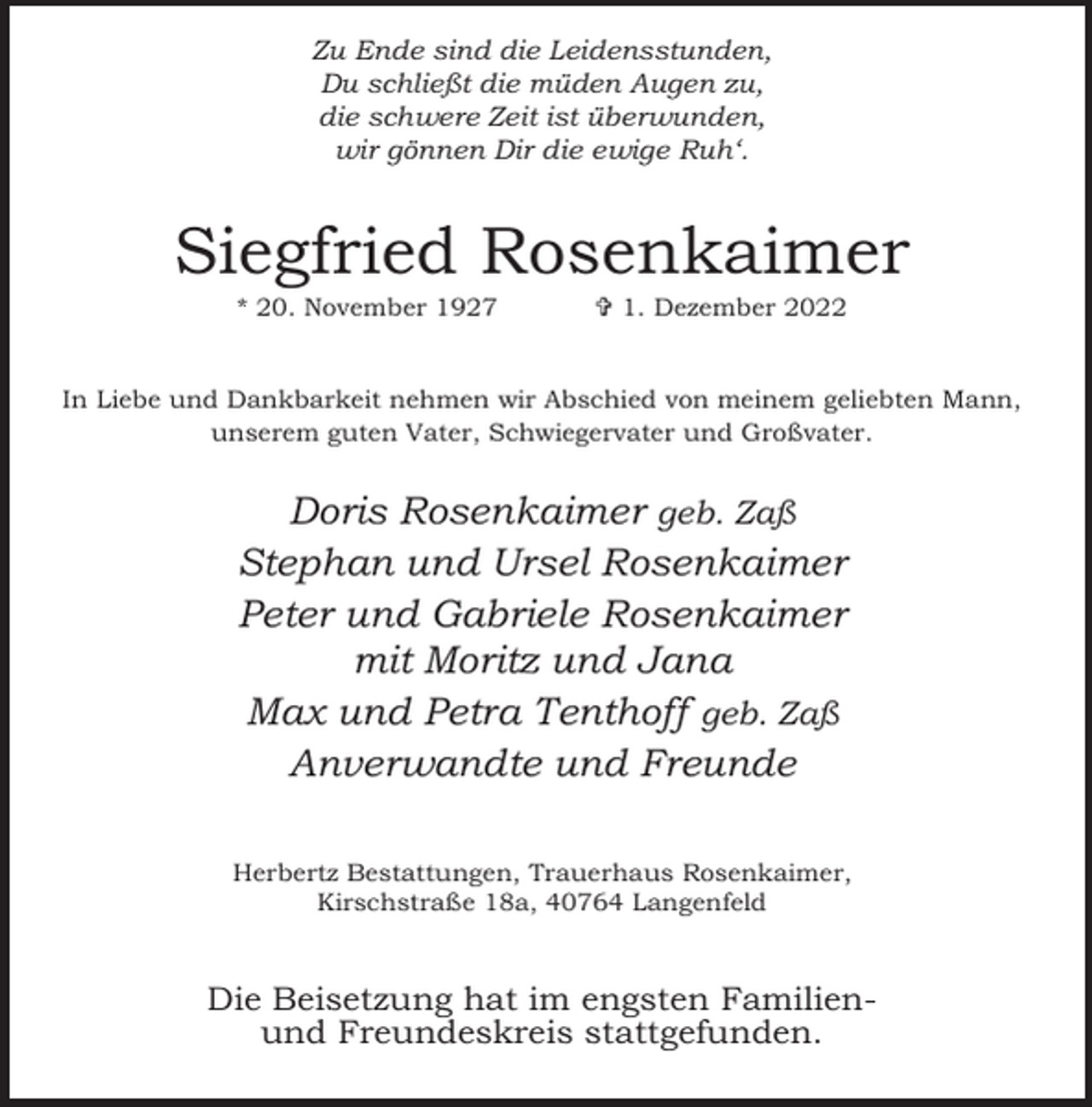 <p>Zu Ende sind die Leidensstunden,<br />Du schließt die müden Augen zu,<br />die schwere Zeit ist überwunden,<br />wir gönnen Dir die ewige Ruh‘.</p><p>Siegfried Rosenkaimer<br />* 20. November 1927</p><p> 1. Dezember 2022</p><p>In Liebe und Dankbarkeit nehmen wir Abschied von meinem geliebten Mann,<br />unserem guten Vater, Schwiegervater und Großvater.</p><p>Doris Rosenkaimer geb. Zaß<br />Stephan und Ursel Rosenkaimer<br />Peter und Gabriele Rosenkaimer<br />mit Moritz und Jana<br />Max und Petra Tenthoff geb. Zaß<br />Anverwandte und Freunde<br />Herbertz Bestattungen, Trauerhaus Rosenkaimer,<br />Kirschstraße 18a, 40764 Langenfeld</p><p>Die Beisetzung hat im engsten Familienund Freundeskreis stattgefunden.</p>