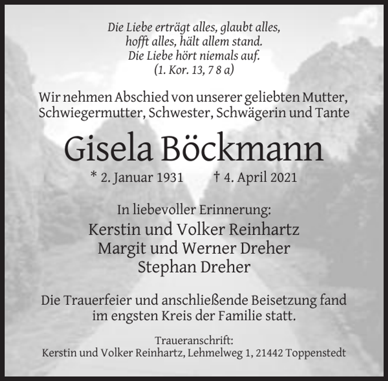 <p>Die Liebe erträgt alles, glaubt alles,<br />hofft alles, hält allem stand.<br />Die Liebe hört niemals auf.<br />(1. Kor. 13, 7 8 a)</p><p>Wir nehmen Abschied von unserer geliebten Mutter,<br />Schwiegermutter, Schwester, Schwägerin und Tante</p><p>Gisela Böckmann<br />* 2. Januar 1931</p><p>† 4. April 2021</p><p>In liebevoller Erinnerung:</p><p>Kerstin und Volker Reinhartz<br />Margit und Werner Dreher<br />Stephan Dreher<br />Die Trauerfeier und anschließende Beisetzung fand<br />im engsten Kreis der Familie statt.<br />Traueranschrift:<br />Kerstin und Volker Reinhartz, Lehmelweg 1, 21442 Toppenstedt</p>