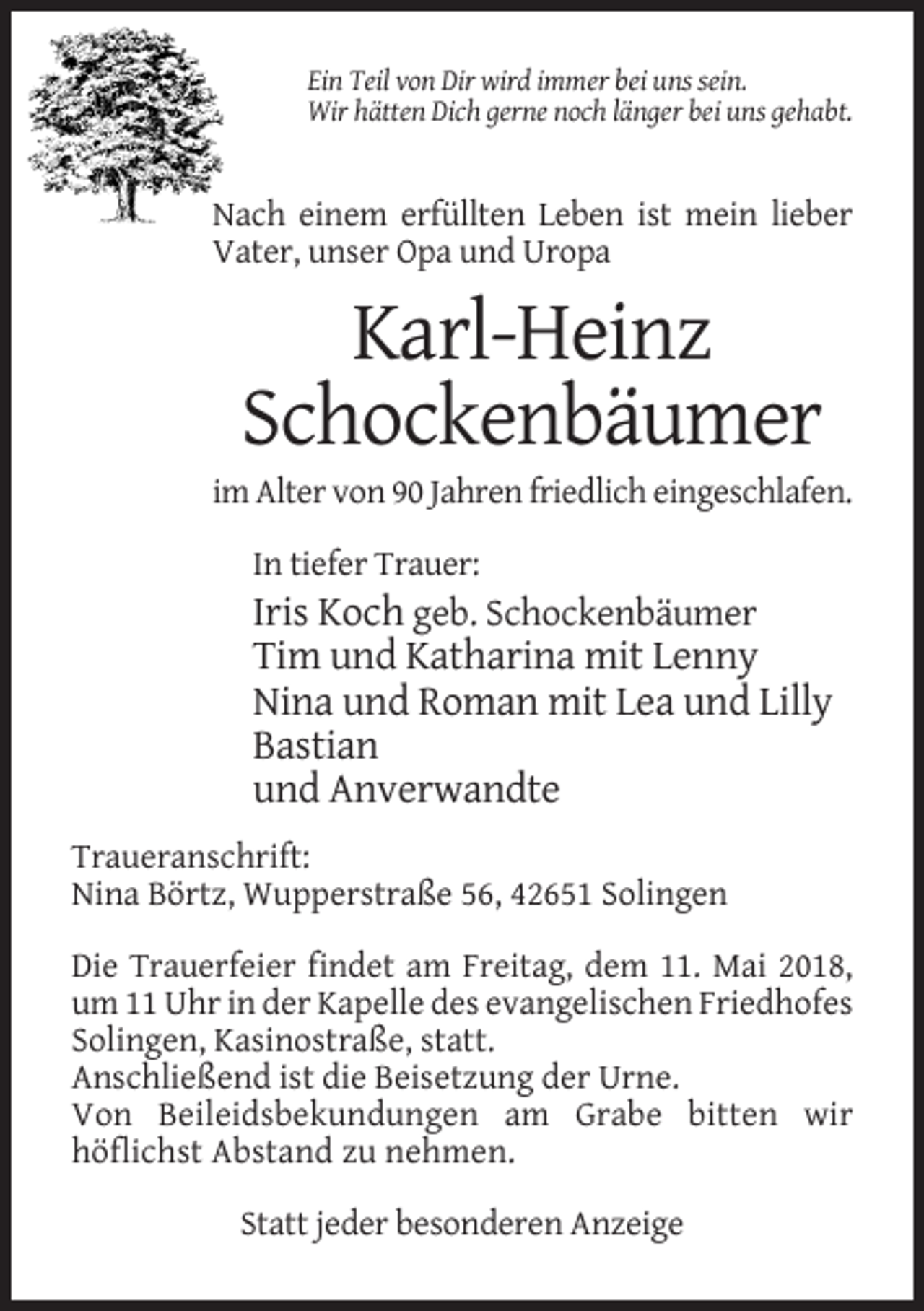 <p>Ein Teil von Dir wird immer bei uns sein.<br />Wir hätten Dich gerne noch länger bei uns gehabt.</p><p>Nach einem erfüllten Leben ist mein lieber<br />Vater, unser Opa und Uropa</p><p>Karl-Heinz<br />Schockenbäumer<br />im Alter von 90 Jahren friedlich eingeschlafen.<br />In tiefer Trauer:</p><p>Iris Koch geb. Schockenbäumer<br />Tim und Katharina mit Lenny<br />Nina und Roman mit Lea und Lilly<br />Bastian<br />und Anverwandte<br />Traueranschrift:<br />Nina Börtz, Wupperstraße 56, 42651 Solingen<br />Die Trauerfeier findet am Freitag, dem 11. Mai 2018,<br />um 11 Uhr in der Kapelle des evangelischen Friedhofes<br />Solingen, Kasinostraße, statt.<br />Anschließend ist die Beisetzung der Urne.<br />Von Beileidsbekundungen am Grabe bitten wir<br />höflichst Abstand zu nehmen.<br />Statt jeder besonderen Anzeige</p>