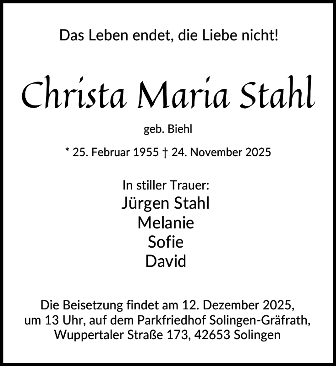 <p>Das Leben endet, die Liebe nicht!</p><p>Christa Maria Stahl<br />geb. Biehl<br />* 25. Februar 1955 † 24. November 2025</p><p>In stiller Trauer:</p><p>Jürgen Stahl<br />Melanie<br />Sofie<br />David<br />Die Beisetzung findet am 12. Dezember 2025,<br />um 13 Uhr, auf dem Parkfriedhof Solingen-Gräfrath,<br />Wuppertaler Straße 173, 42653 Solingen</p>