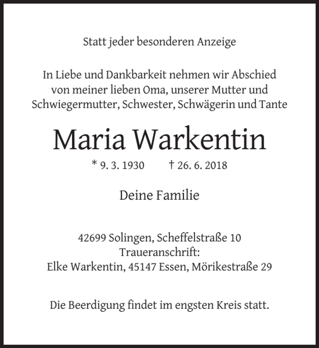 <p>Statt jeder besonderen Anzeige<br />In Liebe und Dankbarkeit nehmen wir Abschied<br />von meiner lieben Oma, unserer Mutter und<br />Schwiegermutter, Schwester, Schwägerin und Tante</p><p>Maria Warkentin<br />* 9. 3. 1930</p><p>† 26. 6. 2018</p><p>Deine Familie<br />42699 Solingen, Scheffelstraße 10<br />Traueranschrift:<br />Elke Warkentin, 45147 Essen, Mörikestraße 29</p><p>Die Beerdigung findet im engsten Kreis statt.</p>
