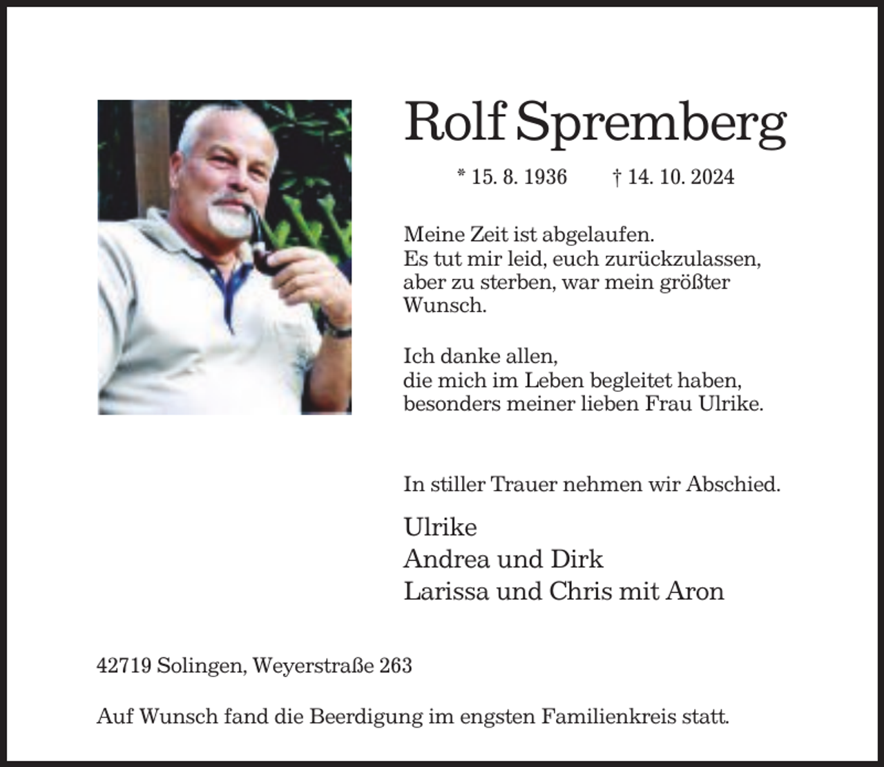 <p>Rolf Spremberg<br />* 15. 8. 1936</p><p>† 14. 10. 2024</p><p>Meine Zeit ist abgelaufen.<br />Es tut mir leid, euch zurückzulassen,<br />aber zu sterben, war mein größter<br />Wunsch.<br />Ich danke allen,<br />die mich im Leben begleitet haben,<br />besonders meiner lieben Frau Ulrike.</p><p>In stiller Trauer nehmen wir Abschied.</p><p>Ulrike<br />Andrea und Dirk<br />Larissa und Chris mit Aron<br />42719 Solingen, Weyerstraße 263<br />Auf Wunsch fand die Beerdigung im engsten Familienkreis statt.</p>