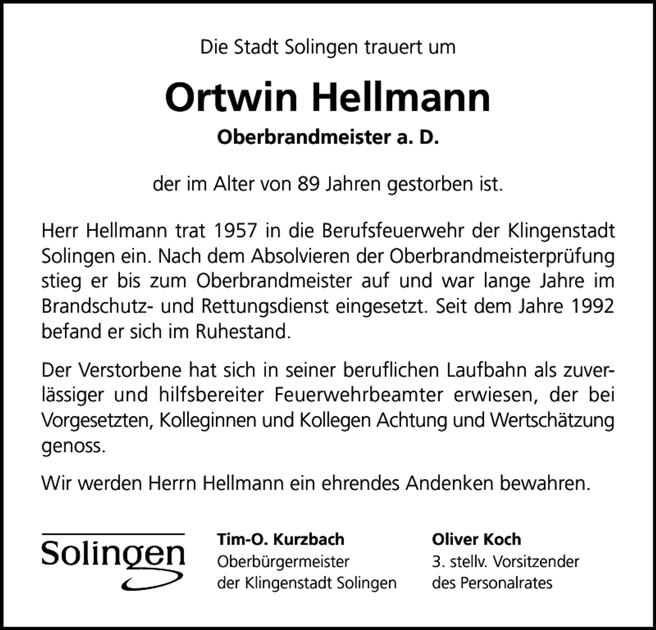 <p>Die Stadt Solingen trauert um</p><p>Ortwin Hellmann<br />Oberbrandmeister a. D.</p><p>der im Alter von 89 Jahren gestorben ist.<br />Herr Hellmann trat 1957 in die Berufsfeuerwehr der Klingenstadt<br />Solingen ein. Nach dem Absolvieren der Oberbrandmeisterprüfung<br />stieg er bis zum Oberbrandmeister auf und war lange Jahre im<br />Brandschutz- und Rettungsdienst eingesetzt. Seit dem Jahre 1992<br />befand er sich im Ruhestand.<br />Der Verstorbene hat sich in seiner beruﬂichen Laufbahn als zuverlässiger und hilfsbereiter Feuerwehrbeamter erwiesen, der bei<br />Vorgesetzten, Kolleginnen und Kollegen Achtung und Wertschätzung<br />genoss.<br />Wir werden Herrn Hellmann ein ehrendes Andenken bewahren.<br />Tim-O. Kurzbach<br />Oberbürgermeister<br />der Klingenstadt Solingen</p><p>Oliver Koch<br />3. stellv. Vorsitzender<br />des Personalrates</p>