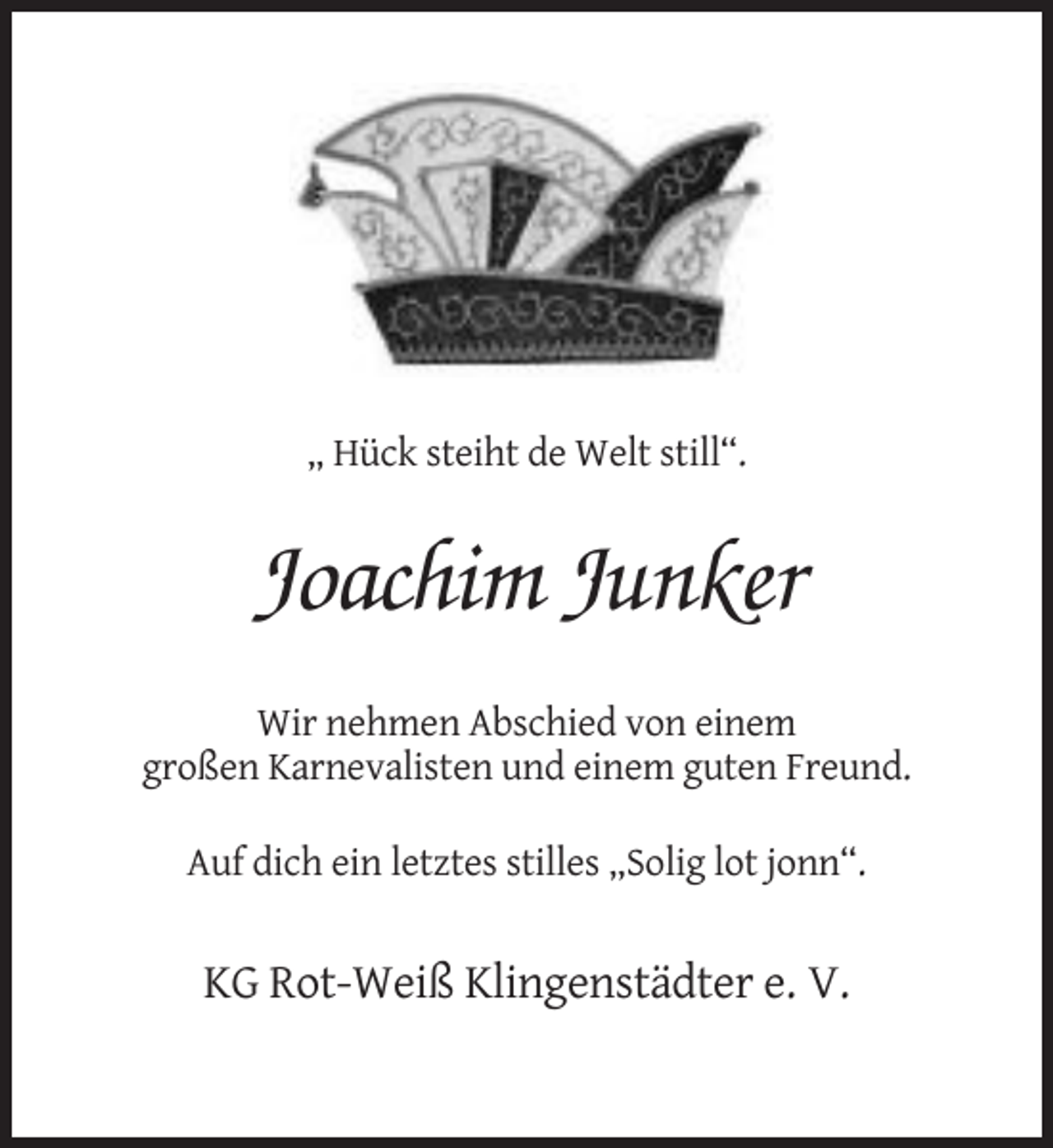 <p>„ Hück steiht de Welt still“.</p><p>Joachim Junker<br />Wir nehmen Abschied von einem<br />großen Karnevalisten und einem guten Freund.<br />Auf dich ein letztes stilles „Solig lot jonn“.</p><p>KG Rot-Weiß Klingenstädter e. V.</p>