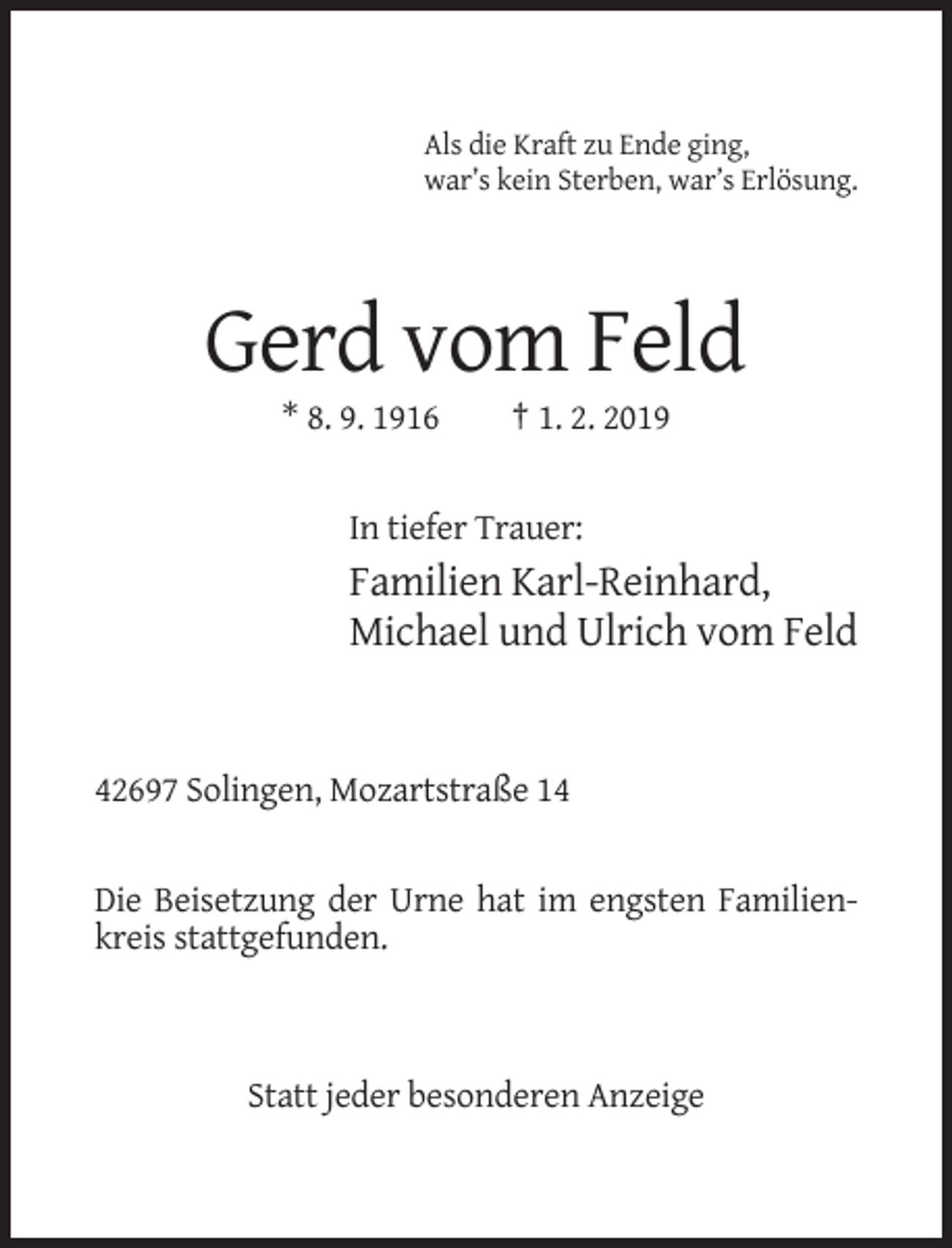 <p>Als die Kraft zu Ende ging,<br />war’s kein Sterben, war’s Erlösung.</p><p>Gerd vom Feld<br />* 8. 9. 1916</p><p>† 1. 2. 2019</p><p>In tiefer Trauer:</p><p>Familien Karl-Reinhard,<br />Michael und Ulrich vom Feld</p><p>42697 Solingen, Mozartstraße 14</p><p>Die Beisetzung der Urne hat im engsten Familienkreis stattgefunden.</p><p>Statt jeder besonderen Anzeige</p>