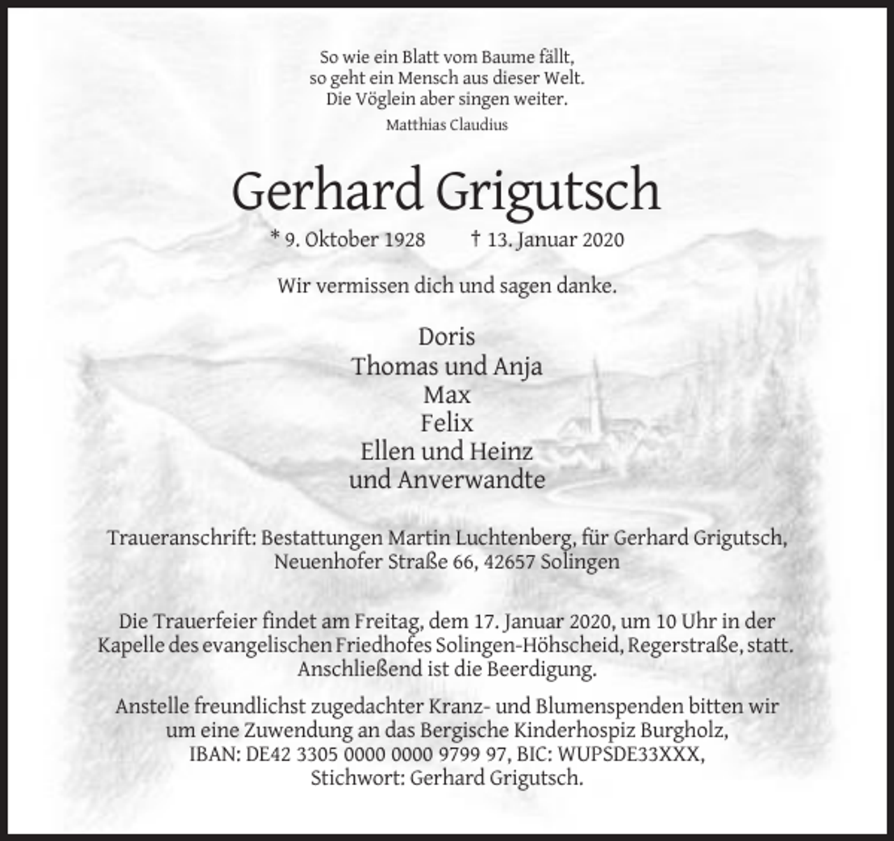 <p>So wie ein Blatt vom Baume fällt,<br />so geht ein Mensch aus dieser Welt.<br />Die Vöglein aber singen weiter.<br />Matthias Claudius</p><p>Gerhard Grigutsch<br />* 9. Oktober 1928</p><p>† 13. Januar 2020</p><p>Wir vermissen dich und sagen danke.</p><p>Doris<br />Thomas und Anja<br />Max<br />Felix<br />Ellen und Heinz<br />und Anverwandte<br />Traueranschrift: Bestattungen Martin Luchtenberg, für Gerhard Grigutsch,<br />Neuenhofer Straße 66, 42657 Solingen<br />Die Trauerfeier findet am Freitag, dem 17. Januar 2020, um 10 Uhr in der<br />Kapelle des evangelischen Friedhofes Solingen-Höhscheid, Regerstraße, statt.<br />Anschließend ist die Beerdigung.<br />Anstelle freundlichst zugedachter Kranz- und Blumenspenden bitten wir<br />um eine Zuwendung an das Bergische Kinderhospiz Burgholz,<br />IBAN: DE42 3305 9797, BIC: WUPSDE33XXX,<br />Stichwort: Gerhard Grigutsch.</p>
