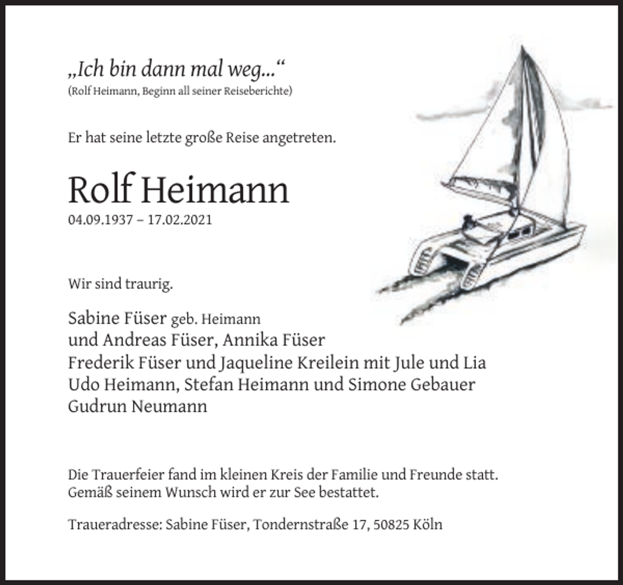 <p>„Ich bin dann mal weg…“<br />(Rolf Heimann, Beginn all seiner Reiseberichte)</p><p>Er hat seine letzte große Reise angetreten.</p><p>Rolf Heimann<br />04.09.1937 – 17.02.2021</p><p>Wir sind traurig.</p><p>Sabine Füser geb. Heimann<br />und Andreas Füser, Annika Füser<br />Frederik Füser und Jaqueline Kreilein mit Jule und Lia<br />Udo Heimann, Stefan Heimann und Simone Gebauer<br />Gudrun Neumann</p><p>Die Trauerfeier fand im kleinen Kreis der Familie und Freunde statt.<br />Gemäß seinem Wunsch wird er zur See bestattet.<br />Traueradresse: Sabine Füser, Tondernstraße 17, 50825 Köln</p>