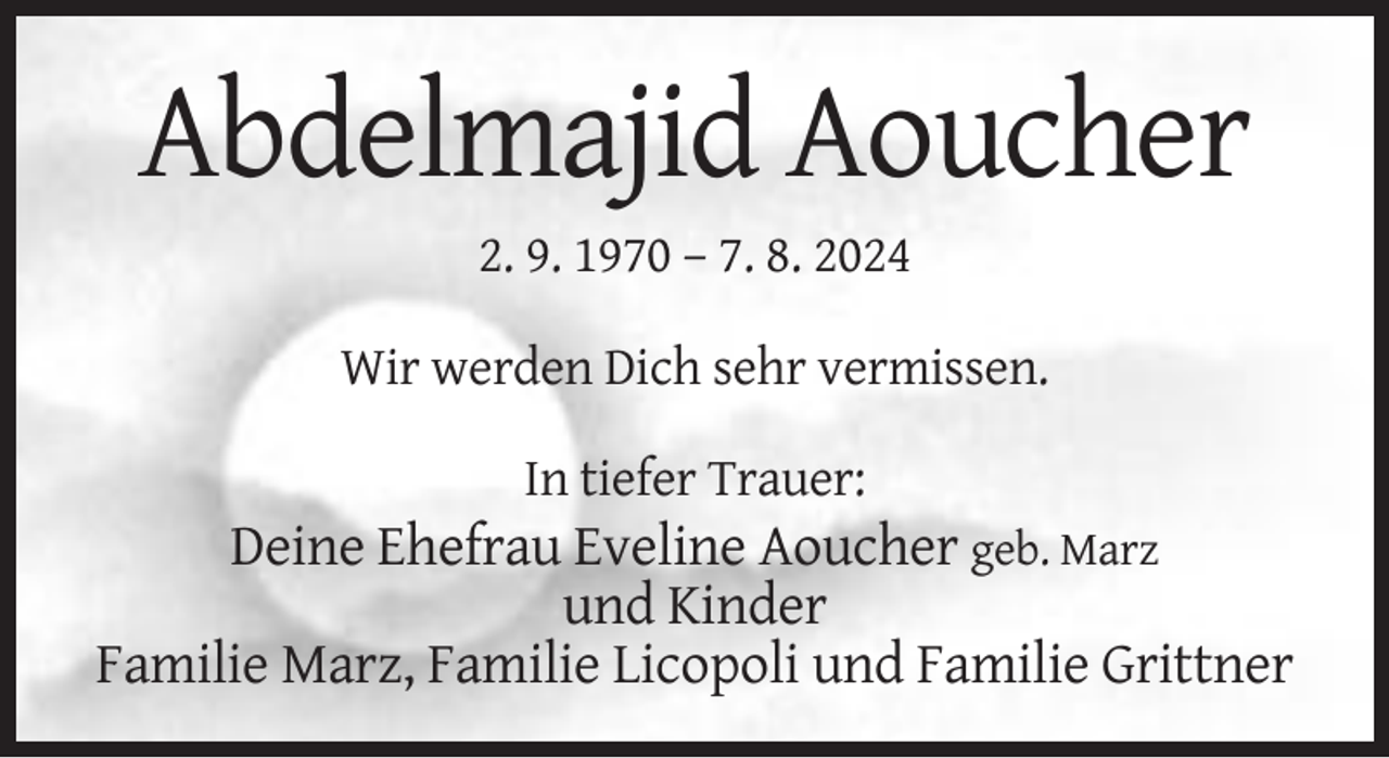<p>Abdelmajid Aoucher<br />2. 9. 1970 – 7. 8. 2024<br />Wir werden Dich sehr vermissen.<br />In tiefer Trauer:</p><p>Deine Ehefrau Eveline Aoucher geb. Marz<br />und Kinder<br />Familie Marz, Familie Licopoli und Familie Grittner</p>