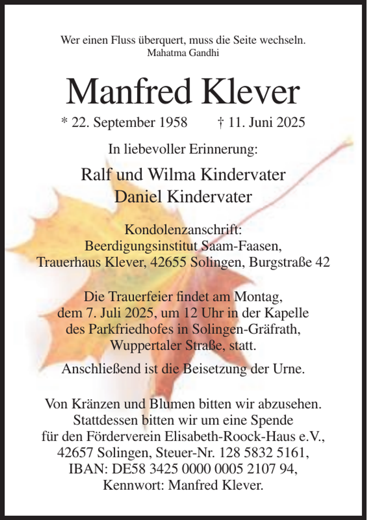 <p>Wer einen Fluss überquert, muss die Seite wechseln.<br />Mahatma Gandhi</p><p>Manfred Klever<br />* 22. September 1958</p><p>† 11. Juni 2025</p><p>In liebevoller Erinnerung:</p><p>Ralf und Wilma Kindervater<br />Daniel Kindervater<br />Kondolenzanschrift:<br />Beerdigungsinstitut Saam-Faasen,<br />Trauerhaus Klever, 42655 Solingen, Burgstraße 42<br />Die Trauerfeier findet am Montag,<br />dem 7. Juli 2025, um 12 Uhr in der Kapelle<br />des Parkfriedhofes in Solingen-Gräfrath,<br />Wuppertaler Straße, statt.<br />Anschließend ist die Beisetzung der Urne.<br />Von Kränzen und Blumen bitten wir abzusehen.<br />Stattdessen bitten wir um eine Spende<br />für den Förderverein Elisabeth-Roock-Haus e.V.,<br />42657 Solingen, Steuer-Nr. 128 5832 5161,<br />IBAN: DE58 3425 05 2107 94,<br />Kennwort: Manfred Klever.</p>