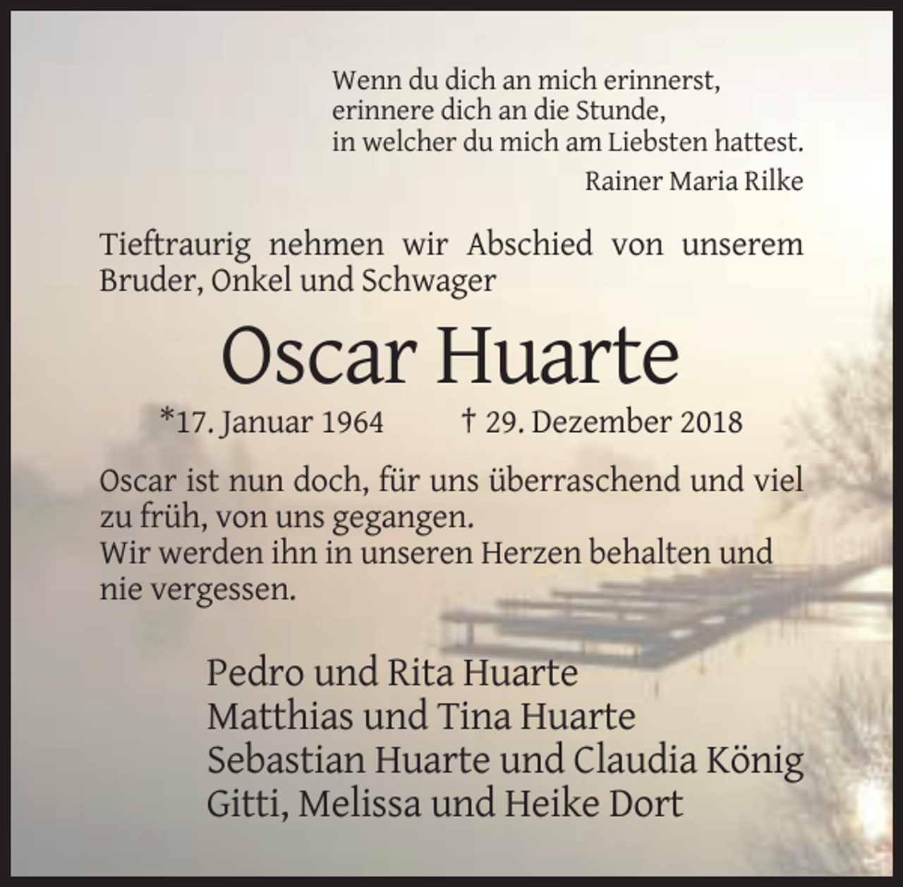 <p>Wenn du dich an mich erinnerst,<br />erinnere dich an die Stunde,<br />in welcher du mich am Liebsten hattest.<br />Rainer Maria Rilke</p><p>Tieftraurig nehmen wir Abschied von unserem<br />Bruder, Onkel und Schwager</p><p>Oscar Huarte<br />*17. Januar 1964</p><p>† 29. Dezember 2018</p><p>Oscar ist nun doch, für uns überraschend und viel<br />zu früh, von uns gegangen.<br />Wir werden ihn in unseren Herzen behalten und<br />nie vergessen.</p><p>Pedro und Rita Huarte<br />Matthias und Tina Huarte<br />Sebastian Huarte und Claudia König<br />Gitti, Melissa und Heike Dort</p>