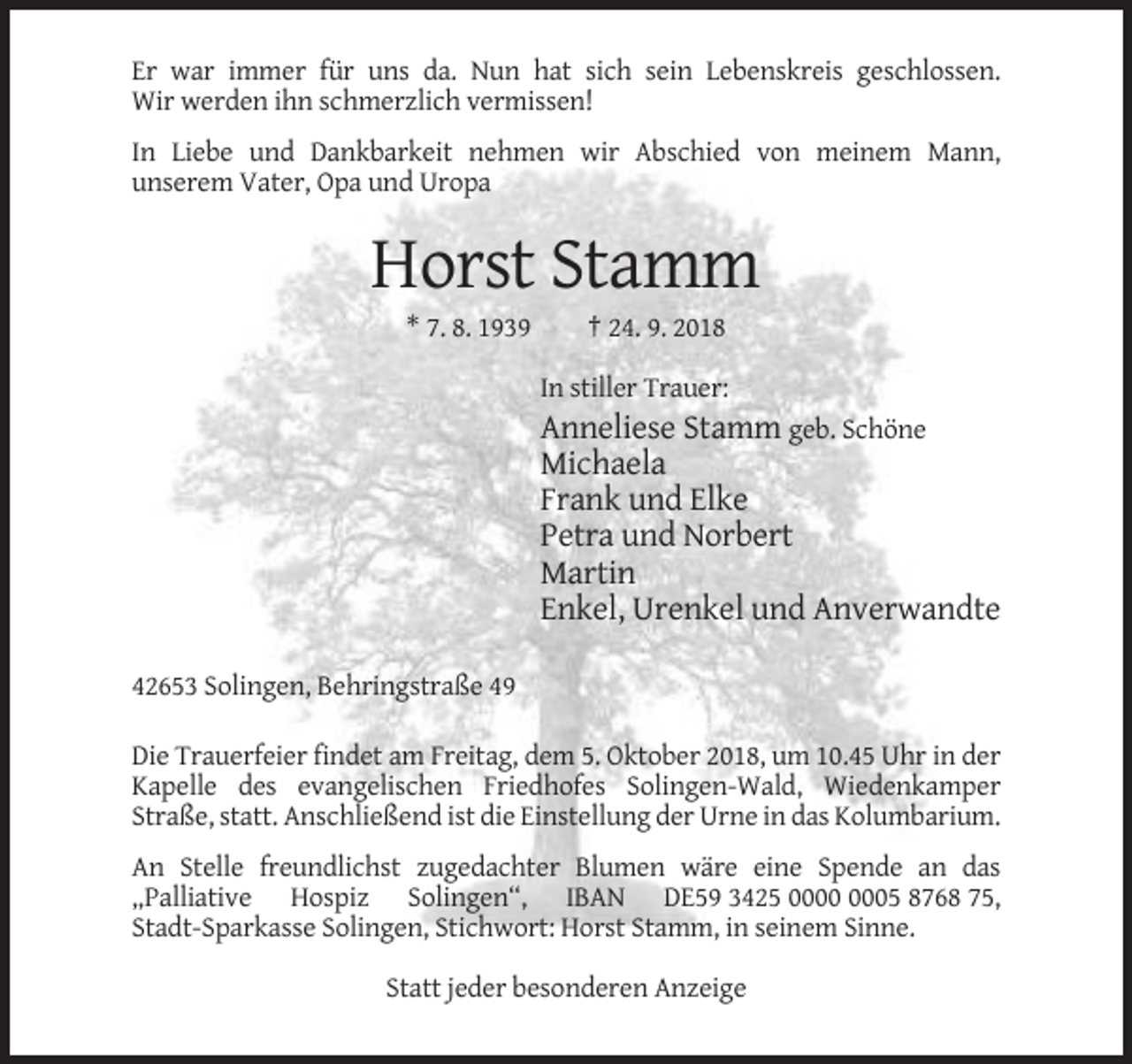 <p>Er war immer für uns da. Nun hat sich sein Lebenskreis geschlossen.<br />Wir werden ihn schmerzlich vermissen!<br />In Liebe und Dankbarkeit nehmen wir Abschied von meinem Mann,<br />unserem Vater, Opa und Uropa</p><p>Horst Stamm<br />* 7. 8. 1939</p><p>† 24. 9. 2018<br />In stiller Trauer:</p><p>Anneliese Stamm geb. Schöne<br />Michaela<br />Frank und Elke<br />Petra und Norbert<br />Martin<br />Enkel, Urenkel und Anverwandte<br />42653 Solingen, Behringstraße 49<br />Die Trauerfeier findet am Freitag, dem 5. Oktober 2018, um 10.45 Uhr in der<br />Kapelle des evangelischen Friedhofes Solingen-Wald, Wiedenkamper<br />Straße, statt. Anschließend ist die Einstellung der Urne in das Kolumbarium.<br />An Stelle freundlichst zugedachter Blumen wäre eine Spende an das<br />„Palliative Hospiz Solingen“, IBAN DE59 3425 05 8768 75,<br />Stadt-Sparkasse Solingen, Stichwort: Horst Stamm, in seinem Sinne.<br />Statt jeder besonderen Anzeige</p>