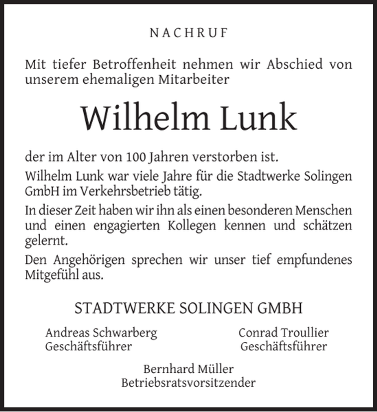 <p>NACHRUF<br />Mit tiefer Betroffenheit nehmen wir Abschied von<br />unserem ehemaligen Mitarbeiter</p><p>Wilhelm Lunk<br />der im Alter von 100 Jahren verstorben ist.<br />Wilhelm Lunk war viele Jahre für die Stadtwerke Solingen<br />GmbH im Verkehrsbetrieb tätig.<br />In dieser Zeit haben wir ihn als einen besonderen Menschen<br />und einen engagierten Kollegen kennen und schätzen<br />gelernt.<br />Den Angehörigen sprechen wir unser tief empfundenes<br />Mitgefühl aus.</p><p>STADTWERKE SOLINGEN GMBH<br />Andreas Schwarberg<br />Geschäftsführer</p><p>Conrad Troullier<br />Geschäftsführer</p><p>Bernhard Müller<br />Betriebsratsvorsitzender</p>
