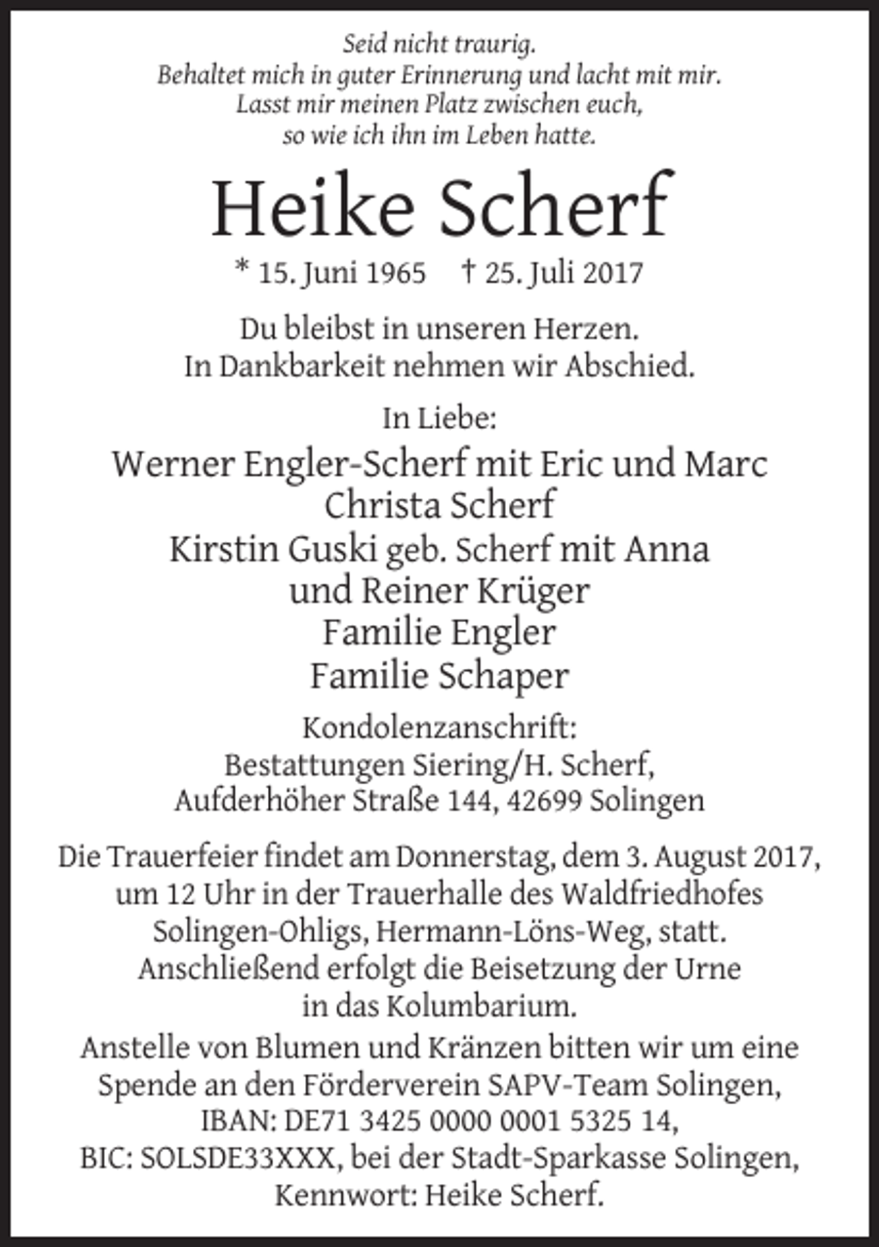 <p>Seid nicht traurig.<br />Behaltet mich in guter Erinnerung und lacht mit mir.<br />Lasst mir meinen Platz zwischen euch,<br />so wie ich ihn im Leben hatte.</p><p>Heike Scherf<br />* 15. Juni 1965 † 25. Juli 2017<br />Du bleibst in unseren Herzen.<br />In Dankbarkeit nehmen wir Abschied.<br />In Liebe:</p><p>Werner Engler-Scherf mit Eric und Marc<br />Christa Scherf<br />Kirstin Guski geb. Scherf mit Anna<br />und Reiner Krüger<br />Familie Engler<br />Familie Schaper<br />Kondolenzanschrift:<br />Bestattungen Siering/H. Scherf,<br />Aufderhöher Straße 144, 42699 Solingen<br />Die Trauerfeier findet am Donnerstag, dem 3. August 2017,<br />um 12 Uhr in der Trauerhalle des Waldfriedhofes<br />Solingen-Ohligs, Hermann-Löns-Weg, statt.<br />Anschließend erfolgt die Beisetzung der Urne<br />in das Kolumbarium.<br />Anstelle von Blumen und Kränzen bitten wir um eine<br />Spende an den Förderverein SAPV-Team Solingen,<br />IBAN: DE71 3425 01 5325 14,<br />BIC: SOLSDE33XXX, bei der Stadt-Sparkasse Solingen,<br />Kennwort: Heike Scherf.</p>