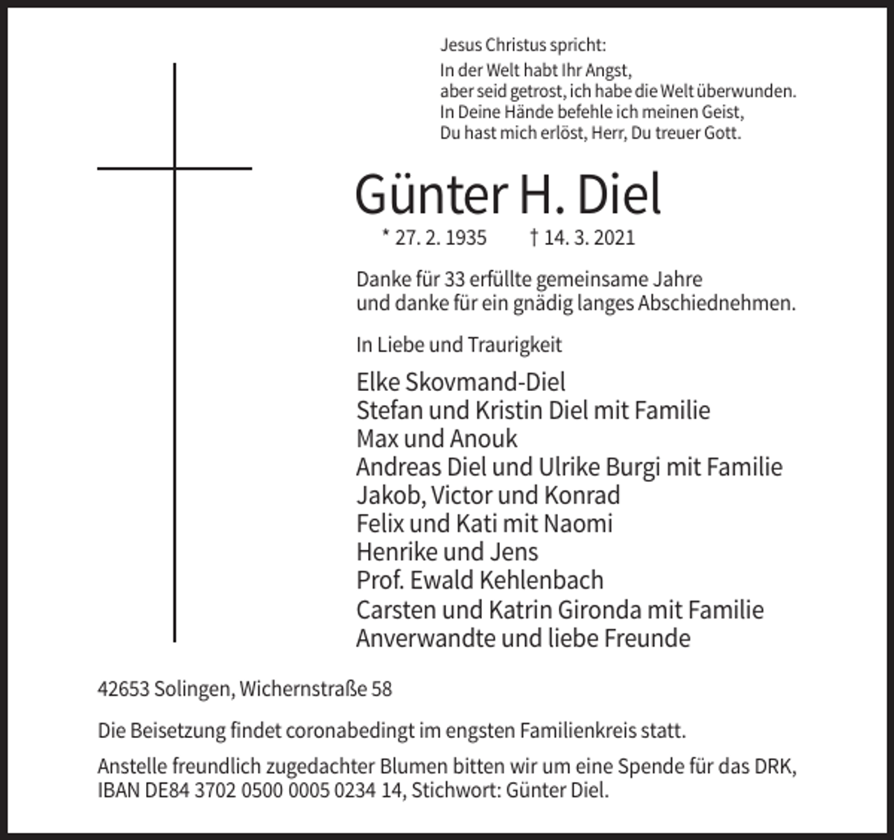 <p>Jesus Christus spricht:<br />In der Welt habt Ihr Angst,<br />aber seid getrost, ich habe die Welt überwunden.<br />In Deine Hände befehle ich meinen Geist,<br />Du hast mich erlöst, Herr, Du treuer Gott.</p><p>Günter H. Diel<br />* 27. 2. 1935</p><p>† 14. 3. 2021</p><p>Danke für 33 erfüllte gemeinsame Jahre<br />und danke für ein gnädig langes Abschiednehmen.<br />In Liebe und Traurigkeit</p><p>Elke Skovmand-Diel<br />Stefan und Kristin Diel mit Familie<br />Max und Anouk<br />Andreas Diel und Ulrike Burgi mit Familie<br />Jakob, Victor und Konrad<br />Felix und Kati mit Naomi<br />Henrike und Jens<br />Prof. Ewald Kehlenbach<br />Carsten und Katrin Gironda mit Familie<br />Anverwandte und liebe Freunde<br />42653 Solingen, Wichernstraße 58<br />Die Beisetzung findet coronabedingt im engsten Familienkreis statt.<br />Anstelle freundlich zugedachter Blumen bitten wir um eine Spende für das DRK,<br />IBAN DE84 3702 0505 0234 14, Stichwort: Günter Diel.</p>