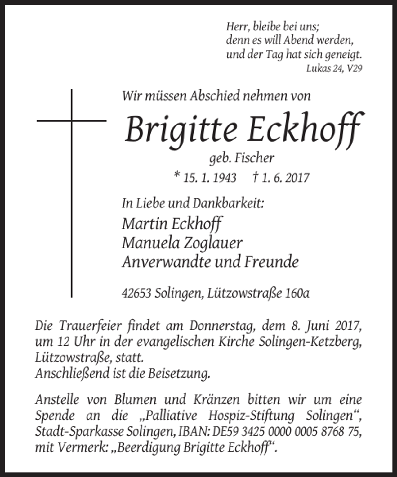 <p>Herr, bleibe bei uns;<br />denn es will Abend werden,<br />und der Tag hat sich geneigt.<br />Lukas 24, V29</p><p>Wir müssen Abschied nehmen von</p><p>Brigitte Eckhoff<br />geb. Fischer<br />* 15. 1. 1943 † 1. 6. 2017<br />In Liebe und Dankbarkeit:</p><p>Martin Eckhoff<br />Manuela Zoglauer<br />Anverwandte und Freunde<br />42653 Solingen, Lützowstraße 160a<br />Die Trauerfeier findet am Donnerstag, dem 8. Juni 2017,<br />um 12 Uhr in der evangelischen Kirche Solingen-Ketzberg,<br />Lützowstraße, statt.<br />Anschließend ist die Beisetzung.<br />Anstelle von Blumen und Kränzen bitten wir um eine<br />Spende an die „Palliative Hospiz-Stiftung Solingen“,<br />Stadt-Sparkasse Solingen, IBAN: DE59 3425 05 8768 75,<br />mit Vermerk: „Beerdigung Brigitte Eckhoff“.</p>