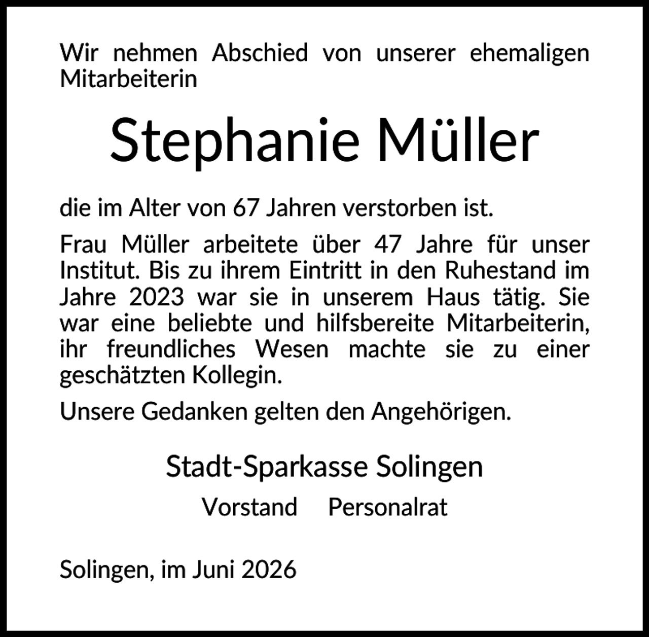 <p>Wir nehmen Abschied von unserer ehemaligen<br />Mitarbeiterin</p><p>Stephanie Müller<br />die im Alter von 67 Jahren verstorben ist.<br />Frau Müller arbeitete über 47 Jahre für unser<br />Institut. Bis zu ihrem Eintritt in den Ruhestand im<br />Jahre 2023 war sie in unserem Haus tätig. Sie<br />war eine beliebte und hilfsbereite Mitarbeiterin,<br />ihr freundliches Wesen machte sie zu einer<br />geschätzten Kollegin.<br />Unsere Gedanken gelten den Angehörigen.</p><p>Stadt-Sparkasse Solingen<br />Vorstand<br />Solingen, im Juni 2026</p><p>Personalrat</p>