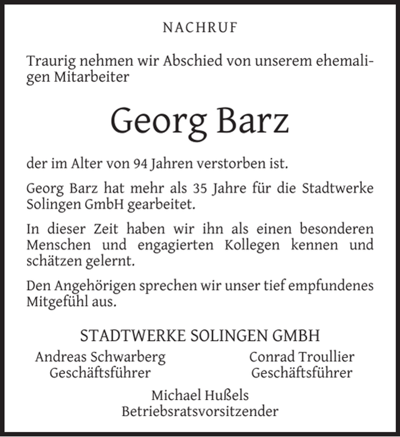 <p>NACHRUF<br />Traurig nehmen wir Abschied von unserem ehemaligen Mitarbeiter</p><p>Georg Barz<br />der im Alter von 94 Jahren verstorben ist.<br />Georg Barz hat mehr als 35 Jahre für die Stadtwerke<br />Solingen GmbH gearbeitet.<br />In dieser Zeit haben wir ihn als einen besonderen<br />Menschen und engagierten Kollegen kennen und<br />schätzen gelernt.<br />Den Angehörigen sprechen wir unser tief empfundenes<br />Mitgefühl aus.</p><p>STADTWERKE SOLINGEN GMBH</p><p>Andreas Schwarberg<br />Conrad Troullier<br />Geschäftsführer<br />Geschäftsführer<br />Michael Hußels<br />Betriebsratsvorsitzender</p>