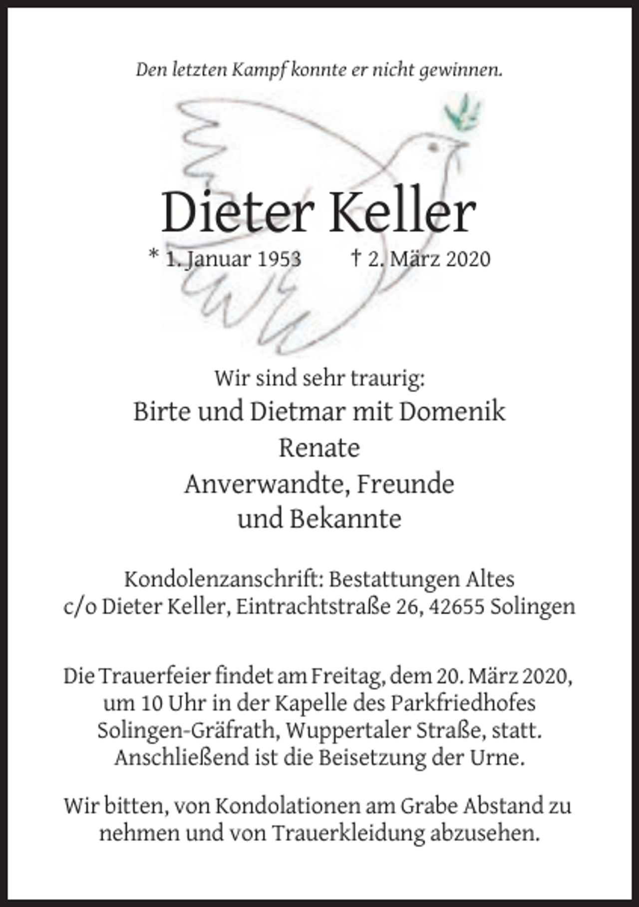 <p>Den letzten Kampf konnte er nicht gewinnen.</p><p>Dieter Keller<br />* 1. Januar 1953</p><p>† 2. März 2020</p><p>Wir sind sehr traurig:</p><p>Birte und Dietmar mit Domenik<br />Renate<br />Anverwandte, Freunde<br />und Bekannte<br />Kondolenzanschrift: Bestattungen Altes<br />c/o Dieter Keller, Eintrachtstraße 26, 42655 Solingen<br />Die Trauerfeier findet am Freitag, dem 20. März 2020,<br />um 10 Uhr in der Kapelle des Parkfriedhofes<br />Solingen-Gräfrath, Wuppertaler Straße, statt.<br />Anschließend ist die Beisetzung der Urne.<br />Wir bitten, von Kondolationen am Grabe Abstand zu<br />nehmen und von Trauerkleidung abzusehen.</p>