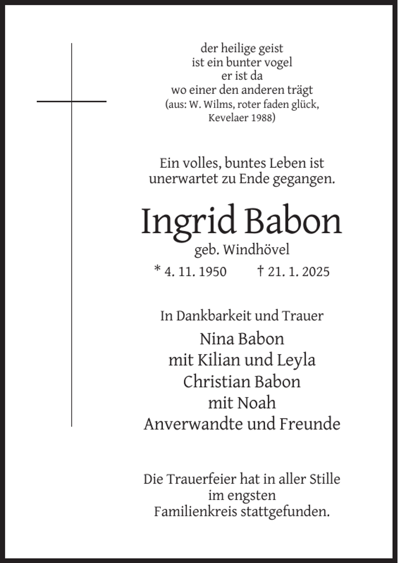 <p>der heilige geist<br />ist ein bunter vogel<br />er ist da<br />wo einer den anderen trägt<br />(aus: W. Wilms, roter faden glück,<br />Kevelaer 1988)</p><p>Ein volles, buntes Leben ist<br />unerwartet zu Ende gegangen.</p><p>Ingrid Babon<br />geb. Windhövel<br />* 4. 11. 1950<br />† 21. 1. 2025</p><p>In Dankbarkeit und Trauer</p><p>Nina Babon<br />mit Kilian und Leyla<br />Christian Babon<br />mit Noah<br />Anverwandte und Freunde</p><p>Die Trauerfeier hat in aller Stille<br />im engsten<br />Familienkreis stattgefunden.</p>