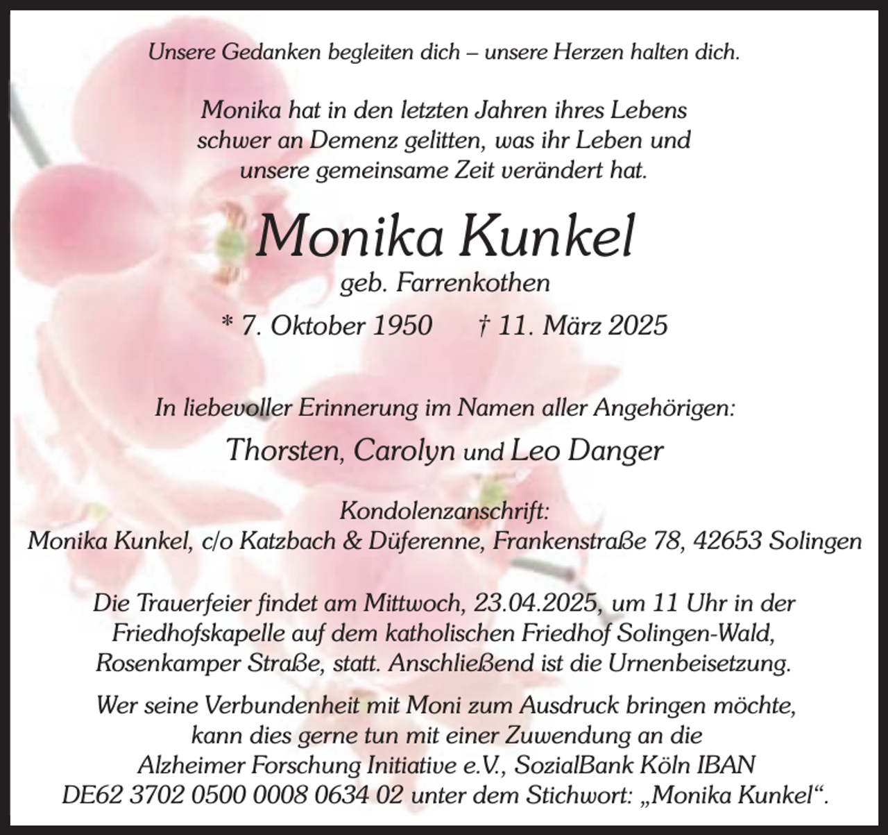 <p>Unsere Gedanken begleiten dich – unsere Herzen halten dich.</p><p>Monika hat in den letzten Jahren ihres Lebens<br />schwer an Demenz gelitten, was ihr Leben und<br />unsere gemeinsame Zeit verändert hat.</p><p>Monika Kunkel<br />geb. Farrenkothen</p><p>* 7. Oktober 1950</p><p>† 11. März 2025</p><p>In liebevoller Erinnerung im Namen aller Angehörigen:</p><p>Thorsten, Carolyn und Leo Danger<br />Kondolenzanschrift:<br />Monika Kunkel, c/o Katzbach &amp; Düferenne, Frankenstraße 78, 42653 Solingen<br />Die Trauerfeier findet am Mittwoch, 23.04.2025, um 11 Uhr in der<br />Friedhofskapelle auf dem katholischen Friedhof Solingen-Wald,<br />Rosenkamper Straße, statt. Anschließend ist die Urnenbeisetzung.<br />Wer seine Verbundenheit mit Moni zum Ausdruck bringen möchte,<br />kann dies gerne tun mit einer Zuwendung an die<br />Alzheimer Forschung Initiative e.V., SozialBank Köln IBAN<br />DE62 3702 0508 0634 02 unter dem Stichwort: „Monika Kunkel“.</p>