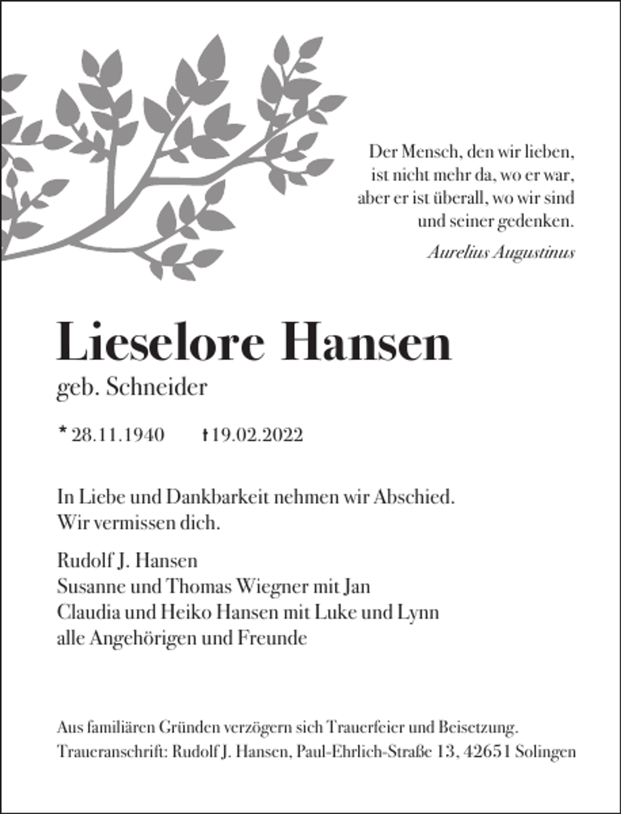 <p>Der Mensch, den wir lieben,<br />ist nicht mehr da, wo er war,<br />aber er ist überall, wo wir sind<br />und seiner gedenken.<br />Aurelius Augustinus</p><p>Lieselore Hansen<br />geb. Schneider<br />* 28.11.1940</p><p>t 19.02.2022</p><p>In Liebe und Dankbarkeit nehmen wir Abschied.<br />Wir vermissen dich.<br />Rudolf J. Hansen<br />Susanne und Thomas Wiegner mit Jan<br />Claudia und Heiko Hansen mit Luke und Lynn<br />alle Angehörigen und Freunde</p><p>Aus familiären Gründen verzögern sich Trauerfeier und Beisetzung.<br />Traueranschrift: Rudolf J. Hansen, Paul-Ehrlich-Straße 13, 42651 Solingen</p>