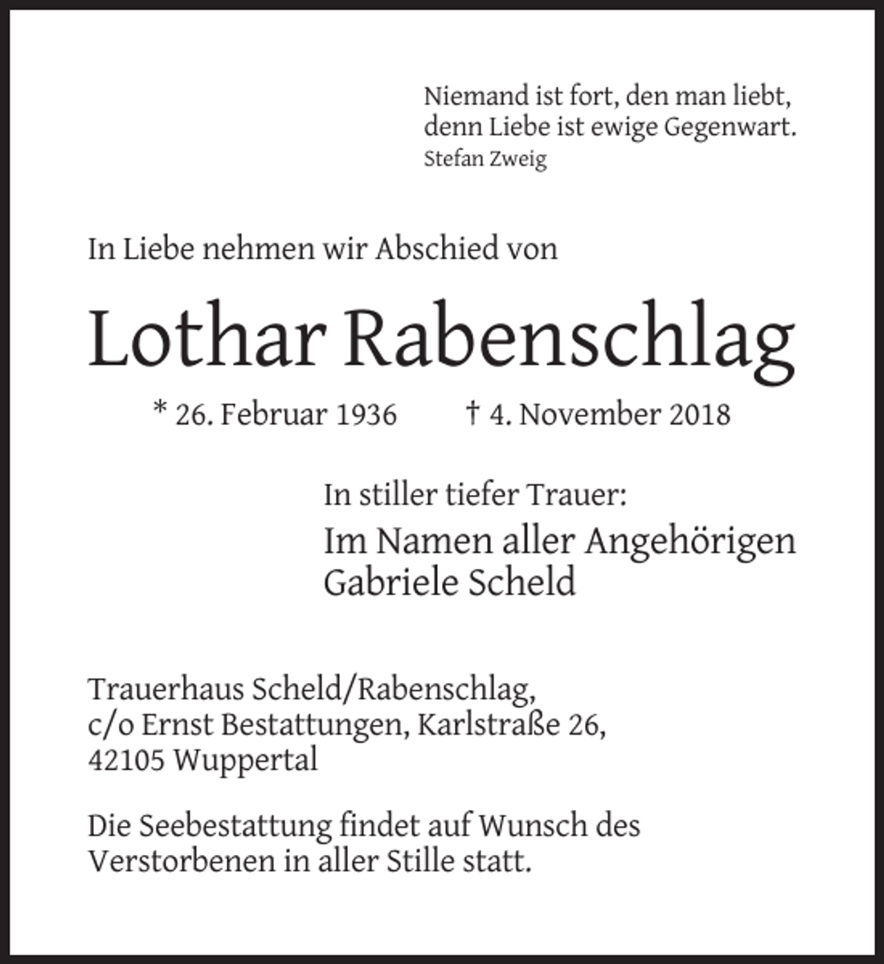 <p>Niemand ist fort, den man liebt,<br />denn Liebe ist ewige Gegenwart.<br />Stefan Zweig</p><p>In Liebe nehmen wir Abschied von</p><p>Lothar Rabenschlag<br />* 26. Februar 1936</p><p>† 4. November 2018</p><p>In stiller tiefer Trauer:</p><p>Im Namen aller Angehörigen<br />Gabriele Scheld<br />Trauerhaus Scheld/Rabenschlag,<br />c/o Ernst Bestattungen, Karlstraße 26,<br />42105 Wuppertal<br />Die Seebestattung findet auf Wunsch des<br />Verstorbenen in aller Stille statt.</p>